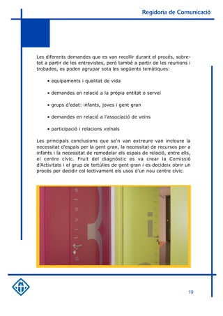 Regidoria de Comunicació




Les diferents demandes que es van recollir durant el procés, sobre-
tot a partir de les entrevistes, però també a partir de les reunions i
trobades, es poden agrupar sota les següents temàtiques:

    • equipaments i qualitat de vida

    • demandes en relació a la pròpia entitat o servei

    • grups d’edat: infants, joves i gent gran

    • demandes en relació a l’associació de veïns

    • participació i relacions veïnals

Les principals conclusions que se’n van extreure van incloure la
necessitat d’espais per la gent gran, la necessitat de recursos per a
infants i la necessitat de remodelar els espais de relació, entre ells,
el centre cívic. Fruit del diagnòstic es va crear la Comissió
d’Activitats i el grup de tertúlies de gent gran i es decideix obrir un
procés per decidir col·lectivament els usos d’un nou centre cívic.




                                                                     19
 