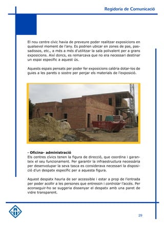 Regidoria de Comunicació




El nou centre cívic havia de preveure poder realitzar exposicions en
qualsevol moment de l’any. Es podrien ubicar en zones de pas, pas-
sadissos, etc., a més a més d’utilitzar la sala polivalent per a grans
exposicions. Així doncs, es remarcava que no era necessari destinar
un espai específic a aquest ús.

Aquests espais pensats per poder fer exposicions caldria dotar-los de
guies a les parets o sostre per penjar els materials de l’exposició.




· Oficina- administració
Els centres cívics tenen la figura de direcció, que coordina i garan-
teix el seu funcionament. Per garantir la infraestructura necessària
per desenvolupar la seva tasca es considerava necessari la disposi-
ció d’un despatx específic per a aquesta figura.

Aquest despatx hauria de ser accessible i estar a prop de l’entrada
per poder acollir a les persones que entressin i controlar l’accés. Per
aconseguir-ho se suggeria dissenyar el despatx amb una paret de
vidre transparent.




                                                                     29
 