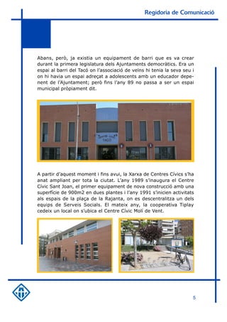 Regidoria de Comunicació




Abans, però, ja existia un equipament de barri que es va crear
durant la primera legislatura dels Ajuntaments democràtics. Era un
espai al barri del Tacó on l’associació de veïns hi tenia la seva seu i
on hi havia un espai adreçat a adolescents amb un educador depe-
nent de l’Ajuntament; però fins l’any 89 no passa a ser un espai
municipal pròpiament dit.




A partir d’aquest moment i fins avui, la Xarxa de Centres Cívics s’ha
anat ampliant per tota la ciutat. L’any 1989 s’inaugura el Centre
Cívic Sant Joan, el primer equipament de nova construcció amb una
superfície de 900m2 en dues plantes i l’any 1991 s’inicien activitats
als espais de la plaça de la Rajanta, on es descentralitza un dels
equips de Serveis Socials. El mateix any, la cooperativa Tiplay
cedeix un local on s’ubica el Centre Cívic Molí de Vent.




                                                                      5
 