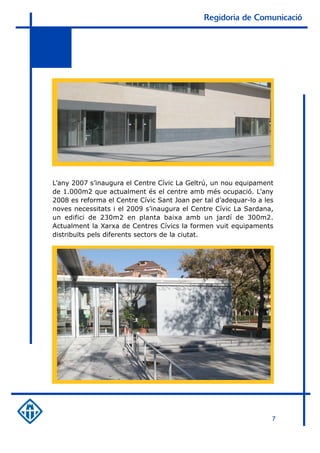 Regidoria de Comunicació




L’any 2007 s’inaugura el Centre Cívic La Geltrú, un nou equipament
de 1.000m2 que actualment és el centre amb més ocupació. L’any
2008 es reforma el Centre Cívic Sant Joan per tal d’adequar-lo a les
noves necessitats i el 2009 s’inaugura el Centre Cívic La Sardana,
un edifici de 230m2 en planta baixa amb un jardí de 300m2.
Actualment la Xarxa de Centres Cívics la formen vuit equipaments
distribuïts pels diferents sectors de la ciutat.




                                                                   7
 