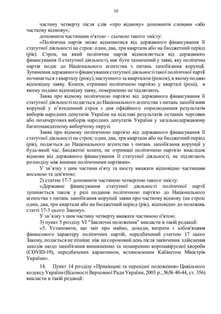10
частину четверту після слів «про відмову» доповнити словами «або
часткову відмову»;
доповнити частинами п'ятою – сьомою такого змісту:
«Політична партія може відмовитися від державного фінансування її
статутної діяльності на строк: один, два, три квартали або на бюджетний період
(рік). Строк, на який політична партія відмовляється від державного
фінансування її статутної діяльності, має бути зазначений у заяві, яку політична
партія подає до Національного агентства з питань запобігання корупції.
Зупинення державного фінансування статутної діяльностітакої політичної партії
починається з кварталу (року), наступного за кварталом (роком), в якомуподано
відповідну заяву. Кошти, отримані політичною партією у кварталі (році), в
якому подано відповідну заяву, поверненню не підлягають.
Заява про відмову політичною партією від державного фінансування її
статутної діяльностіподається до Національного агентства з питань запобігання
корупції у п’ятиденний строк з дня офіційного оприлюднення результатів
виборів народних депутатів України на підставі результатів останніх чергових
або позачергових виборів народних депутатів України у загальнодержавному
багатомандатному виборчому окрузі.
Заява про відмову політичною партією від державного фінансування її
статутної діяльності на строк: один, два, три квартали або на бюджетний період
(рік), подається до Національного агентства з питань запобігання корупції у
будь-який час. Бюджетні кошти, не отримані політичною партією внаслідок
відмови від державного фінансування її статутної діяльності, не підлягають
розподілу між іншими політичними партіями».
У зв’язку з цим частини п'яту та шосту вважати відповідно частинами
восьмою та дев'ятою;
2) статтю 17-7 доповнити частиною четвертою такого змісту:
«Державне фінансування статутної діяльності політичної партії
зупиняється також у разі подання політичною партією до Національного
агентства з питань запобігання корупції заяви про часткову відмову (на строк:
один, два, три квартали або на бюджетний період (рік), відповідно до положень
статті 17-3 цього Закону».
У зв’язку з цим частину четверту вважати частиною п'ятою;
3) пункт 5 розділу VI "Заключні положення" викласти в такій редакції:
«5. Установити, що звіт про майно, доходи, витрати і зобов'язання
фінансового характеру політичних партій, передбачений статтею 17 цього
Закону, подається не пізніше ніж на сороковийдень після закінчення здійснення
заходів щодо запобігання виникненню та поширенню коронавірусної хвороби
(COVID-19), передбачених карантином, встановленим Кабінетом Міністрів
України».
14. Пункт 14 розділу «Прикінцеві та перехідні положення» Цивільного
кодексуУкраїни(Відомості Верховної РадиУкраїни, 2003 р., №№ 40-44, ст. 356)
викласти в такій редакції:
 