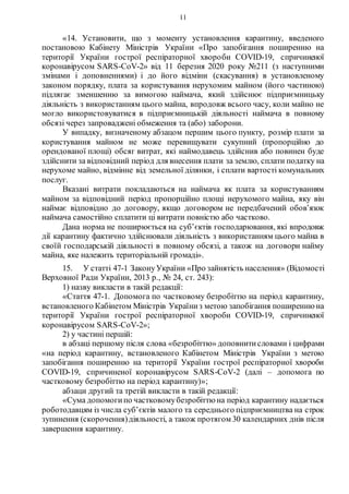 11
«14. Установити, що з моменту установлення карантину, введеного
постановою Кабінету Міністрів України «Про запобігання поширенню на
території України гострої респіраторної хвороби COVID-19, спричиненої
коронавірусом SARS-CoV-2» від 11 березня 2020 року №211 (з наступними
змінами і доповненнями) і до його відміни (скасування) в установленому
законом порядку, плата за користування нерухомим майном (його частиною)
підлягає зменшенню за вимогою наймача, який здійснює підприємницьку
діяльність з використанням цього майна, впродовж всього часу, коли майно не
могло використовуватися в підприємницькій діяльності наймача в повному
обсязі через запроваджені обмеження та (або) заборони.
У випадку, визначеному абзацом першим цього пункту, розмір плати за
користування майном не може перевищувати сукупний (пропорційно до
орендованої площі) обсяг витрат, які наймодавець здійснив або повинен буде
здійснити за відповідний період для внесення плати за землю, сплати податку на
нерухоме майно, відмінне від земельної ділянки, і сплати вартості комунальних
послуг.
Вказані витрати покладаються на наймача як плата за користуванням
майном за відповідний період пропорційно площі нерухомого майна, яку він
наймає відповідно до договору, якщо договором не передбачений обов’язок
наймача самостійно сплатити ці витрати повністю або частково.
Дана норма не поширюється на суб’єктів господарювання, які впродовж
дії карантину фактично здійснювали діяльність з використанням цього майна в
своїй господарській діяльності в повному обсязі, а також на договори найму
майна, яке належить територіальній громаді».
15. У статті 47-1 ЗаконуУкраїни «Про зайнятість населення» (Відомості
Верховної Ради України, 2013 р., № 24, ст. 243):
1) назву викласти в такій редакції:
«Стаття 47-1. Допомога по частковому безробіттю на період карантину,
встановленого Кабінетом Міністрів Україниз метою запобігання поширеннюна
території України гострої респіраторної хвороби COVID-19, спричиненої
коронавірусом SARS-CoV-2»;
2) у частині першій:
в абзаці першому після слова «безробіттю» доповнитисловами і цифрами
«на період карантину, встановленого Кабінетом Міністрів України з метою
запобігання поширенню на території України гострої респіраторної хвороби
COVID-19, спричиненої коронавірусом SARS-CoV-2 (далі – допомога по
частковому безробіттю на період карантину)»;
абзаци другий та третій викласти в такій редакції:
«Сума допомогипо частковомубезробіттю на період карантину надається
роботодавцям із числа суб’єктів малого та середнього підприємництва на строк
зупинення (скорочення)діяльності, а також протягом 30 календарних днів після
завершення карантину.
 