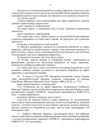 12
Допомога по частковому безробіттю на період карантину надається у разі
сплати роботодавцем єдиного внескуназагальнообов’язковедержавнесоціальне
страхування протягом шести місяців, що передують даті зупинення діяльності»;
3) у частині другій:
в абзаці першому слова «роботодавець має право звернутися» замінити
словами «роботодавець звертається»;
пункт 2 викласти в такій редакції:
«2) копію наказу із зазначенням дати початку зупинення (скорочення)
діяльності»;
пункт 4 викласти в такій редакції:
«4) довідку про сплату єдиного внеску на загальнообов’язкове державне
соціальне страхування за останні шість місяців, що передують даті зупинення
діяльності»;
4) частину п’яту викласти в такій редакції:
«5. Виплата працівникам допомоги по частковому безробіттю на період
карантину здійснюється роботодавцем з першого дня скорочення тривалості їх
робочогочасуу межах строку зупинення (скорочення)діяльності, але не більше
30 календарних днів після завершення карантину»;
5) доповнити частиною дев’ятою такого змісту:
«9. Розмір, порядок надання та повернення коштів, спрямованих на
фінансування допомоги по частковому безробіттю на період карантину,
визначаються Кабінетом Міністрів України»;
6) у тексту цієї статті слова «допомога по частковому безробіттю» в усіх
відмінках замінити словами «допомога по частковому безробіттю на період
карантину» у відповідному відмінку.
16. У пункті 3-2 розділу VIII «Прикінцеві положення» Закону України
«Про загальнообов’язкове державне соціальне страхування на випадок
безробіття» (Відомості Верховної Ради України, 2000 р, № 22, ст. 171):
абзац перший викласти в такій редакції:
«3-2. Установити, що на період карантину, встановленого Кабінетом
Міністрів Україниз метою запобігання поширенню на території Українигострої
респіраторної хвороби COVID-19, спричиненої коронавірусом SARS-CoV-2
(далі – в період карантину):»;
доповнити абзацом четвертим такого змісту:
«для осіб, які втратили роботу в період карантину, не застосовуються
вимогищодо скороченнятривалостівиплати допомогипо безробіттю, визначені
пунктом 1 частини п’ятої статті 31 цього Закону, при цьому загальна тривалість
виплати допомоги по безробіттю для таких осіб не може перевищувати 270
календарних днів».
17. Кабінету Міністрів України у двотижневий строк з дня набрання
чинностіцим Законом затвердитиПорядоквикористання коштів фондуборотьби
з гострою респіраторною хворобою COVID-19, спричиненою коронавірусом
SARS-CoV-2, та її наслідками.
 