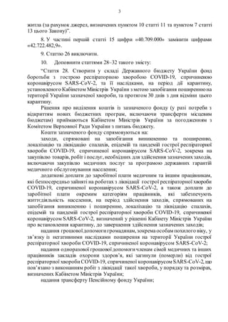 3
житла (за рахунок джерел, визначених пунктом 10 статті 11 та пунктом 7 статті
13 цього Закону)”.
8. У частині першій статті 15 цифри «40.709.000» замінити цифрами
«42.722.482,9».
9. Статтю 26 виключити.
10. Доповнити статтями 28–32 такого змісту:
“Стаття 28. Створити у складі Державного бюджету України фонд
боротьби з гострою респіраторною хворобою COVID-19, спричиненою
коронавірусом SARS-CoV-2, та її наслідками, на період дії карантину,
установленого Кабінетом Міністрів України з метою запобігання поширеннюна
території України зазначеної хвороби, та протягом 30 днів з дня відміни цього
карантину.
Рішення про виділення коштів із зазначеного фонду (у разі потреби з
відкриттям нових бюджетних програм, включаючи трансферти місцевим
бюджетам) приймаються Кабінетом Міністрів України за погодженням з
Комітетом Верховної Ради України з питань бюджету.
Кошти зазначеного фонду спрямовуються на:
заходи, спрямовані на запобігання виникненню та поширенню,
локалізацію та ліквідацію спалахів, епідемій та пандемій гострої респіраторної
хвороби COVID-19, спричиненої коронавірусом SARS-CoV-2, зокрема на
закупівлю товарів, робіт і послуг, необхідних для здійснення зазначенихзаходів,
включаючи закупівлю медичних послуг за програмою державних гарантій
медичного обслуговування населення;
додаткові доплати до заробітної плати медичним та іншим працівникам,
які безпосередньо зайняті на роботах з ліквідації гострої респіраторної хвороби
COVID-19, спричиненої коронавірусом SARS-CoV-2, а також доплати до
заробітної плати окремим категоріям працівників, які забезпечують
життєдіяльність населення, на період здійснення заходів, спрямованих на
запобігання виникненню і поширенню, локалізацію та ліквідацію спалахів,
епідемій та пандемій гострої респіраторної хвороби COVID-19, спричиненої
коронавірусом SARS-CoV-2, визначений у рішенні Кабінету Міністрів України
про встановлення карантину, до завершення здійснення зазначених заходів;
надання грошовоїдопомогигромадянам,зокремаособам похилого віку, у
зв’язку із негативними наслідками поширення на території України гострої
респіраторної хвороби COVID-19, спричиненої коронавірусом SARS-CoV-2;
надання одноразової грошовоїдопомогичленам сімей медичних та інших
працівників закладів охорони здоров’я, які загинули (померли) від гострої
респіраторної хворобиCOVID-19, спричиненої коронавірусом SARS-CoV-2, що
пов’язано з виконанням робіт з ліквідації такої хвороби, у порядку та розмірах,
визначених Кабінетом Міністрів України;
надання трансферту Пенсійному фонду України;
 