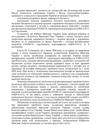 4
надання фінансової допомоги на поворотній або безповоротній основі
Фонду соціального страхування України і Фонду загальнообов’язкового
державного соціального страхування України на випадок безробіття;
поповнення резервного фонду державного бюджету;
відновлення видатків державного бюджету (включаючи трансферти
місцевим бюджетам) та надання кредитів з державного бюджетуза бюджетними
програмами, скорочених у зв’язку із створенням фонду боротьби з гострою
респіраторноюхворобоюCOVID-19, спричиненою коронавірусом SARS-CoV-2,
та її наслідками.
Установити, що Кабінет Міністрів України може приймати рішення за
погодженням з Комітетом Верховної Ради України з питань бюджету щодо
скорочення видатків державного бюджету і надання кредитів з державного
бюджету та їх спрямування до фонду боротьби з гострою респіраторною
хворобою COVID-19, спричиненою коронавірусом SARS-CoV-2, та її
наслідками.
Стаття 29. Установити, що у квітні 2020 року та на період до завершення
місяця, в якому відміняється карантин, установлений Кабінетом Міністрів
України з метою запобігання поширенню на території України гострої
респіраторної хвороби COVID-19, спричиненої коронавірусом SARS-CoV-2,
заробітна плата, грошовезабезпечення працівників, службових і посадовихосіб
бюджетних установ (включаючи органи державної влади та інші державні
органи, органи місцевого самоврядування) нараховуються у розмірі, що не
перевищує 10 розмірів мінімальної заробітної плати, встановленої на 1 січня
2020 року. При цьому у зазначеному максимальному розмірі не враховуються
суми допомоги по тимчасовій непрацездатності, допомоги для оздоровлення,
матеріальної допомоги для вирішення соціально-побутових питань та оплата
щорічної відпустки.
Зазначене обмеження не застосовується принарахуванні заробітної плати,
грошового забезпечення особам із числа осіб, зазначених у частині першій цієї
статті, які безпосередньо задіяні у заходах, спрямованих на запобігання
виникненню і поширенню, локалізацію та ліквідацію спалахів, епідемій та
пандемій гострої респіраторної хворобиCOVID-19, спричиненої коронавірусом
SARS-CoV-2, та які беруть участь у здійсненні заходів із забезпечення
національної безпеки і оборони, у тому числі в операції Об’єднаних сил (ООС).
Перелік відповідних посад встановлюється Кабінетом Міністрів України.
Обмеження, встановленеу частиніпершій цієї статті, застосовуєтьсятакож
при нарахуванні заробітної плати, суддівської винагороди, грошового
забезпечення відповідно народним депутатам України, суддям, суддям
Конституційного Суду України, членам Вищої ради правосуддя, членам Вищої
кваліфікаційної комісії суддів України, прокурорам, працівникам, службовим і
посадовим особам Національного банку України, а також іншим службовим і
посадовим особам, працівникам, оплата праці яких регулюється спеціальними
законами (крім осіб, встановлених у переліку, затвердженому Кабінетом
Міністрів України відповідно до частини другої цієї статті).
 