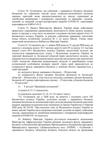 5
Стаття 30. Установити, що субвенція з державного бюджету місцевим
бюджетам на здійснення заходів щодо соціально-економічного розвитку
окремих територій може використовуватися на заходи, спрямовані на
запобігання виникненню і поширенню, локалізацію та ліквідацію спалахів,
епідемій та пандемій гострої респіраторної хвороби COVID-19, спричиненої
коронавірусом SARS-CoV-2.
Стаття 31. Надати Міністерству фінансів України право здійснювати
правочини з державними деривативами, включаючи їх обмін, випуск, купівлю,
викуп та продаж, в тому числі, як виняток з положень частини першої статті 16
Бюджетного кодексу України, за рахунок здійснення державних запозичень
понад обсяги, встановлені додатком № 2 до цього Закону. Умови таких
правочинів визначаються Кабінетом Міністрів України.
Стаття 32. Установити, що з 1 травня 2020 рокупо 31 грудня 2020 року, як
виняток з положень пункту 16-1 частини другої статті 29 та пункту 4-1 частини
першої статті 69-1 Бюджетного кодексу України, екологічний податок, що
сплачується (перераховується) згідно з Податковим кодексом України на
території Донецької та Луганської областей (крім екологічного податку, що
справляється за утворення радіоактивних відходів (включаючи вже накопичені)
та/або тимчасове зберігання радіоактивних відходів їх виробниками понад
установлений особливими умовами ліцензії строк, який зараховується до
спеціального фонду державного бюджету у повному обсязі), зараховується у
такій пропорції:
до загального фонду державного бюджету – 20 відсотків;
до спеціального фонду місцевих бюджетів Донецької та Луганської
областей — 80 відсотків, у томучислідо сільських, селищних, міських бюджетів,
бюджетів об’єднанихтериторіальних громад – 25 відсотків, обласнихбюджетів
— 55 відсотків”.
11. У розділі “Прикінцеві положення”:
1) пункти 8, 9 і 11 виключити;
2) доповнити пунктами 13, 14, 15 і 16 такого змісту:
“13. Установити, що у 2020 році, як виняток з положень статті 103
Бюджетного кодексу України, додаткова дотація з державного бюджету
місцевим бюджетам на компенсацію втрат доходів місцевих бюджетів внаслідок
наданих державою податковихпільг відповідно до ЗаконуУкраїни від 17 березня
2020 року № 533-ІХ “Про внесення змін до Податкового кодексу України та
інших законів України щодо підтримки платників податків на період здійснення
заходів, спрямованих на запобігання виникненню і поширенню коронавірусної
хвороби (COVID-19)” не надається.
14. Кабінету Міністрів України розглянути можливість відновлення
Міністерству інфраструктури України видатків загального фонду державного
бюджету за бюджетними програмами«Проектування та будівництво аеродрому
Міжнародного аеропорту «Дніпропетровськ» (код 3107030) і «Субвенція з
державного бюджету обласному бюджету Одеської області на проведення
 