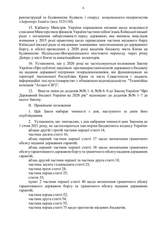 6
реконструкції та будівництва будівель і споруд комунального підприємства
«Аеропорт Ізмаїл» (код 3121110).
15. Кабінету Міністрів України опрацювати питання щодо можливості
списання Міністерством фінансів Україничастинизобов’язань Київськоїміської
ради з погашення заборгованості перед державою, яка виникла внаслідок
вчинення у 2015 році правочину щодо переведення частини місцевого боргу
Київської міської ради за місцевими зовнішніми запозиченнями до державного
боргу, в обсязі проведених у 2020 році видатків бюджету міста Києва на
будівництво Подільсько-Воскресенського мостового переходу через річку
Дніпро у місті Києві та каналізаційних колекторів.
16. Установити, що у 2020 році не застосовуються положення Закону
України«Про публічні закупівлі» привикористаннікоштів державного бюджету
на надання державної підтримки телерадіокомпаніям, які функціонували на
території Автономної Республіки Крим та міста Севастополя і надають
інформаційні послуги (товариство з обмеженою відповідальністю "Телевізійна
компанія "Атлант-СВ")”.
12. Внести зміни до додатків №№ 1–4, №№ 6–8 до ЗаконуУкраїни “Про
Державний бюджет України на 2020 рік” відповідно до додатків №№ 1–7 до
цього Закону.
II. Прикінцеві положення
1. Цей Закон набирає чинності з дня, наступного за днем його
опублікування.
2. Установити, що тимчасово, з дня набрання чинності цим Законом до
1 січня 2021 року, не застосовуються такі норми Бюджетного кодексу України:
абзаци другій і третій частини першої статті 14;
частина десята статті 16;
абзац перший частини першої статті 17 щодо визначення граничного
обсягу надання державних гарантій;
абзац перший частини першої статті 18 щодо визначення граничного
обсягугарантованого державою боргута граничного обсягунадання державних
гарантій;
абзац другий частини першої та частина друга статті 18;
частини десята і одинадцята статті 23;
частина третя статті 24;
частина перша статті 25;
стаття 33;
пункт 2 частини першої статті 40 щодо визначення граничного обсягу
гарантованого державою боргу та граничного обсягу надання державних
гарантій;
частина перша статті 52;
частина друга статті 54;
частина перша статті 55;
частина перша статті 75 щодо прогнозів місцевих бюджетів;
 