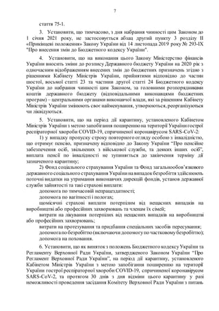 7
стаття 75-1.
3. Установити, що тимчасово, з дня набрання чинності цим Законом до
1 січня 2021 року, не застосовується абзац другий пункту 3 розділу ІІ
«Прикінцеві положення» Закону України від 14 листопада 2019 року № 293-IX
"Про внесення змін до Бюджетного кодексу України".
4. Установити, що на виконання цього Закону Міністерство фінансів
України вносить зміни до розпису Державного бюджету України на 2020 рік з
одночасним відображенням внесених змін до бюджетних призначень згідно з
рішеннями Кабінету Міністрів України, прийнятими відповідно до частин
шостої, восьмої статті 23 та частини другої статті 24 Бюджетного кодексу
України до набрання чинності цим Законом, за головними розпорядниками
коштів державного бюджету (відповідальними виконавцями бюджетних
програм) – центральними органами виконавчої влади, які за рішенням Кабінету
Міністрів України змінюють своє найменування, утворюються, реорганізуються
чи ліквідуються.
5. Установити, що на період дії карантину, установленого Кабінетом
Міністрів Україниз метою запобігання поширенню на території Українигострої
респіраторної хвороби COVID-19, спричиненої коронавірусом SARS-CoV-2:
1) у випадку пропуску строку повторного огляду особою з інвалідністю,
що отримує пенсію, призначену відповідно до Закону України “Про пенсійне
забезпечення осіб, звільнених з військової служби, та деяких інших осіб”,
виплата пенсії по інвалідності не зупиняється до закінчення терміну дії
зазначеного карантину;
2) Фонд соціального страхування України та Фонд загальнообов’язкового
державного соціального страхування Українинавипадокбезробіття здійснюють
поточні видатки на утримання виконавчих дирекцій фондів, установ державної
служби зайнятості та такі страхові виплати:
допомога по тимчасовій непрацездатності;
допомога по вагітності і пологах;
щомісячні страхові виплати потерпілим від нещасних випадків на
виробництві або професійних захворювань та членам їх сімей;
витрати на лікування потерпілих від нещасних випадків на виробництві
або професійних захворювань;
витрати на протезування та придбання спеціальних засобів пересування;
допомогапо безробіттю (включаючидопомогупо частковомубезробіттю);
допомога на поховання.
6. Установити, що як винятокз положень Бюджетного кодексуУкраїни та
Регламенту Верховної Ради України, затвердженого Законом України “Про
Регламент Верховної Ради України”, на період дії карантину, установленого
Кабінетом Міністрів України з метою запобігання поширенню на території
України гострої респіраторної хвороби COVID-19, спричиненої коронавірусом
SARS-CoV-2, та протягом 30 днів з дня відміни цього карантину у разі
неможливості проведення засідання Комітету Верховної Ради України з питань
 
