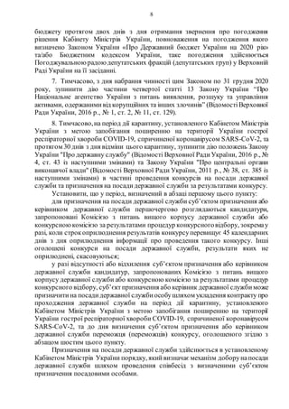 8
бюджету протягом двох днів з дня отримання звернення про погодження
рішення Кабінету Міністрів України, повноваження на погодження якого
визначено Законом України «Про Державний бюджет України на 2020 рік»
та/або Бюджетним кодексом України, таке погодження здійснюється
Погоджувальноюрадоюдепутатських фракцій (депутатських груп) у Верховній
Раді України на її засіданні.
7. Тимчасово, з дня набрання чинності цим Законом по 31 грудня 2020
року, зупинити дію частини четвертої статті 13 Закону України “Про
Національне агентство України з питань виявлення, розшуку та управління
активами, одержанимивід корупційних та інших злочинів” (ВідомостіВерховної
Ради України, 2016 р., № 1, ст. 2, № 11, ст. 129).
8. Тимчасово,на період дії карантину, установленого Кабінетом Міністрів
України з метою запобігання поширенню на території України гострої
респіраторної хвороби COVID-19, спричиненої коронавірусом SARS-CoV-2, та
протягом 30 днів з дня відміни цього карантину, зупинити дію положень Закону
України "Про державну службу" (Відомості Верховної РадиУкраїни, 2016 р., №
4, ст. 43 із наступними змінами) та Закону України "Про центральні органи
виконавчої влади" (Відомості Верховної Ради України, 2011 р., № 38, ст. 385 із
наступними змінами) в частині проведення конкурсів на посади державної
служби та призначення на посадидержавної служби за результатами конкурсу.
Установити, що у період, визначений в абзаці першому цього пункту:
для призначення на посади державної служби суб’єктом призначення або
керівником державної служби першочергово розглядаються кандидатури,
запропоновані Комісією з питань вищого корпусу державної служби або
конкурсноюкомісією за результатами процедур конкурсноговідбору, зокремау
разі, коли строкоприлюднення результатів конкурсуперевищує 45 календарних
днів з дня оприлюднення інформації про проведення такого конкурсу. Інші
оголошені конкурси на посади державної служби, результати яких не
оприлюднені, скасовуються;
у разі відсутності або відхилення суб’єктом призначення або керівником
державної служби кандидатур, запропонованих Комісією з питань вищого
корпусу державної служби або конкурсною комісією за результатами процедур
конкурсного відбору, суб’єктпризначення або керівник державної службиможе
призначитина посадидержавної службиособушляхом укладення контракту про
проходження державної служби на період дії карантину, установленого
Кабінетом Міністрів України з метою запобігання поширенню на території
України гострої респіраторної хвороби COVID-19, спричиненої коронавірусом
SARS-CoV-2, та до дня визначення суб’єктом призначення або керівником
державної служби переможця (переможців) конкурсу, оголошеного згідно з
абзацом шостим цього пункту.
Призначення на посади державної служби здійснюється в установленому
Кабінетом Міністрів України порядку, якийвизначає механізм доборунапосади
державної служби шляхом проведення співбесід з визначеними суб’єктом
призначення посадовими особами.
 