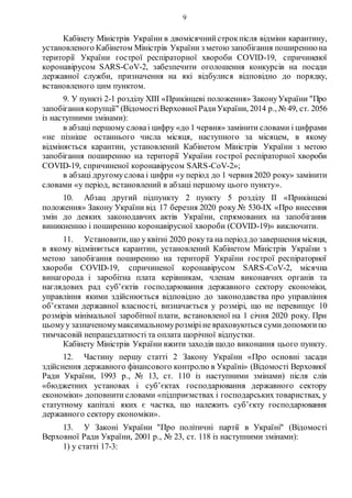 9
Кабінету Міністрів України в двомісячнийстрокпісля відміни карантину,
установленого Кабінетом Міністрів України з метою запобігання поширеннюна
території України гострої респіраторної хвороби COVID-19, спричиненої
коронавірусом SARS-CoV-2, забезпечити оголошення конкурсів на посади
державної служби, призначення на які відбулися відповідно до порядку,
встановленого цим пунктом.
9. У пункті 2-1 розділу XIII «Прикінцеві положення» ЗаконуУкраїни "Про
запобігання корупції" (ВідомостіВерховної РадиУкраїни, 2014 р., № 49, ст. 2056
із наступними змінами):
в абзаці першому словаі цифру «до 1 червня» замінити словами і цифрами
«не пізніше останнього числа місяця, наступного за місяцем, в якому
відміняється карантин, установлений Кабінетом Міністрів України з метою
запобігання поширенню на території України гострої респіраторної хвороби
COVID-19, спричиненої коронавірусом SARS-CoV-2»;
в абзаці другомуслова і цифри «у період до 1 червня 2020 року» замінити
словами «у період, встановлений в абзаці першому цього пункту».
10. Абзац другий підпункту 2 пункту 5 розділу ІІ «Прикінцеві
положення» Закону України від 17 березня 2020 року № 530-IX «Про внесення
змін до деяких законодавчих актів України, спрямованих на запобігання
виникненню і поширенню коронавірусної хвороби (COVID-19)» виключити.
11. Установити, що у квітні 2020 рокута на період до завершення місяця,
в якому відміняється карантин, установлений Кабінетом Міністрів України з
метою запобігання поширенню на території України гострої респіраторної
хвороби COVID-19, спричиненої коронавірусом SARS-CoV-2, місячна
винагорода і заробітна плата керівникам, членам виконавчих органів та
наглядових рад суб’єктів господарювання державного сектору економіки,
управління якими здійснюється відповідно до законодавства про управління
об’єктами державної власності, визначається у розмірі, що не перевищує 10
розмірів мінімальної заробітної плати, встановленої на 1 січня 2020 року. При
цьомуу зазначеномумаксимальномурозміріне враховуються сумидопомогипо
тимчасовій непрацездатності та оплата щорічної відпустки.
Кабінету Міністрів України вжити заходів щодо виконання цього пункту.
12. Частину першу статті 2 Закону України «Про основні засади
здійснення державного фінансового контролю в Україні» (Відомості Верховної
Ради України, 1993 р., № 13, ст. 110 із наступними змінами) після слів
«бюджетних установах і суб’єктах господарювання державного сектору
економіки» доповнити словами «підприємствах і господарських товариствах, у
статутному капіталі яких є частка, що належить суб’єкту господарювання
державного сектору економіки».
13. У Законі України "Про політичні партії в Україні" (Відомості
Верховної Ради України, 2001 р., № 23, ст. 118 із наступними змінами):
1) у статті 17-3:
 