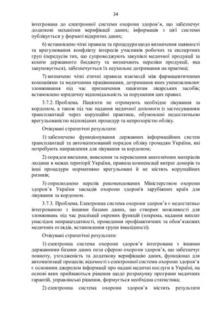 34
інтегрована до електронної системи охорони здоров’я, що забезпечує
додаткові механізми верифікації даних; інформація з цієї системи
публікується у форматі відкритих даних;
6) встановлено чіткі правила та процедурищодо визначення наявності
та врегулювання конфлікту інтересів учасників робочих та експертних
груп (передусім тих, що супроводжують закупівлі медичної продукції за
кошти державного бюджету та визначають переліки продукції, яка
закуповується), забезпечується їх неухильне дотримання на практиці;
7) визначено чіткі етичні правила взаємодії між фармацевтичними
компаніями та медичними працівниками, дотримання яких унеможливлює
зловживання під час призначення пацієнтам лікарських засобів;
встановлено юридичну відповідальність за порушення цих правил.
3.7.2. Проблема. Пацієнти не отримують необхідне лікування за
кордоном, а також під час надання медичної допомоги із застосуванням
трансплантації через корупційні практики, обумовлені недостатньою
врегульованістю відповідних процедур та непрозорістю обліку.
Очікувані стратегічні результати:
1) забезпечено функціонування державних інформаційних систем
трансплантації та автоматизований порядок обліку громадян України, які
потребують направлення для лікування за кордоном;
2) порядокввезення, вивезення та перевезення анатомічних матеріалів
людини в межах території України, правила компенсації витрат донорів та
інші процедури нормативно врегульовані й не містять корупційних
ризиків;
3) оприлюднено перелік рекомендованих Міністерством охорони
здоров’я України закладів охорони здоров'я зарубіжних країн для
лікування за кордоном.
3.7.3. Проблема. Електронна система охорони здоров’я є недостатньо
інтегрованою з іншими базами даних, що створює можливості для
зловживань під час реалізації окремих функцій (зокрема, надання виплат
унаслідок непрацездатності, проведення профілактичних та обов’язкових
медичних оглядів, встановлення групи інвалідності).
Очікувані стратегічні результати:
1) електронна система охорони здоров’я інтегрована з іншими
державними базами даних поза сферою охорони здоров’я, що забезпечує
повноту, узгодженість та додаткову верифікацію даних, функціонал для
автоматизації процесів; відомостіз електронної системи охорони здоров’я
є основним джерелом інформації про надані медичні послуги в Україні, на
основі яких приймаються рішення щодо розрахунку програми медичних
гарантій, управлінські рішення, формується необхідна статистика;
2) електронна система охорони здоров’я містить результати
 