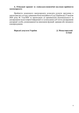4
6. Очікувані правові та соціально-економічні наслідки прийняття
законопроекту
Прийняття зазначеного законопроекту дозволить усунути прогалину в
законодавствіузв’язкуз рішенням Конституційного СудуУкраїнивід 27 жовтня
2020 року № 13-р/2020 та притягувати до кримінальної відповідальності за
декларування недостовірної інформації та за неподання суб’єктом декларування
декларації особи, уповноваженої на виконання функцій держави або місцевого
самоврядування.
Народні депутати України Д. Монастирський
та інші
 