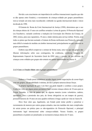 9



       Devido a um crescimento em importância de conflitos transnacionais (aqueles que não
se dão apenas entre Estados), o recrutamento de crianças-soldado por grupos paramilitares
tem-se tornado um tema mais reconhecido e debatido na agenda internacional desde o início
da década de 1990.
       O Estatuto de Roma da Corte Internacional de Justiça (1998), determinou que o uso
de crianças abaixo de 15 anos em conflitos armados é crime de guerra. O Protocolo Opcional
(ou Facultativo, variando conforme a tradução) da Convenção dos Direitos da Criança, de
2002, tornou, para seus signatários, 18 anos a idade mínima para serviço militar. Porém, nem
todos os países que haviam assinado o Estatuto de Roma ratificaram esse Protocolo, tornando
mais difícil a tomada de medidas em âmbito internacional, principalmente no que concerne os
grupos paramilitares.
       Embora seja difícil comprovar e estimar de forma exata, uma vez que tais grupos não
liberam informações sobre seus contingentes, há evidências, conforme listagem do
Representante Especial do Secretário Geral da ONU para o assunto, de uso corrente de
crianças como soldados por grupos não-estatais nos países apresentados no Anexo A.




2.4.2 Como os Estados lidam com os grupos paramilitares




       Embora o Estado possa estabelecer acordos legais (como negociações de cessar-fogo)
com tais grupos, sua possibilidade é mínima, devido à própria natureza dessas forças.
       A própria legislação do país é um fator que pode impedir o combate a esses grupos.
Conforme visto, em alguns países permanece legal recrutar crianças abaixo de 18 anos para as
Forças Armadas. A lista de países que, de alguma maneira (como voluntários, cadetes,
aprendizes, com a permissão dos pais, de forma obrigatória ou em tempos de guerra),
possuem menores de 18 anos em seus quadros militares é longa e pode ser vista no Anexo B.
       Deve ficar claro que, legalmente, um Estado pode tentar proibir e penalizar o
recrutamento de menores por outros grupos armados, mas tais medidas são mais complicadas
de serem postas em prática para os não-signatários do Protocolo Opcional, o principal
instrumento legal internacional sobre crianças-soldado. Nesses Estados, os grupos
paramilitares só podem ser penalizados se recrutarem crianças abaixo de 15 anos.
 