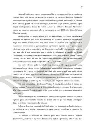 10



       Alguns Estados, com ou sem grupos paramilitares em seus territórios, se engajam no
tema de forma mais intensa que outros essencialmente ao ratificar o Protocolo Opcional e
mudar as normas vigentes em suas Forças Armadas visando garantir mais respeito às crianças.
Nessa situação, podem ser citados: Eslováquia, Eslovênia, Suíça, Espanha, Jordânia, Japão,
Iraque, Camboja (único Estado do Sudeste Asiático a ratificar o Protocolo Opcional) e
outros, que mudaram suas regras sobre o recrutamento a partir 2001 até o último Relatório
Global no assunto.
       Outros países, por negligência ou falta de oportunidades e recursos, não são bem-
sucedidos nas medidas para evitar o recrutamento e a utilização de crianças-soldado pelas
forças não-estatais. Nessa posição está, entre outros: a Colômbia, que alega respeitar os
mecanismos internacionais no que se refere ao recrutamento legal em suas Forças Armadas,
não tendo muito a fazer para evitar o uso de crianças pelas FARC principalmente, uma vez
que, essa não é uma organização que responda às solicitações e medidas do Estado
colombiano. Outro caso é o da República Democrática do Congo, cujo líder rebelde, Thomas
Lubanga, está no banco dos réus do Tribunal Penal Internacional por ser conivente com o
recrutamento de menores de 15 anos (WAR CHILD, 2007, p.11).
       No outro extremo, estão os Estados que optam por não seguir qualquer norma
internacional sobre o tema, como a Guiana, onde a idade mínima para entrar no contingente
operacional é de 14 anos; e o Paraguai, que ainda não possui sequer uma idade mínima
estabelecida. Há, ainda, aqueles que não emitem informações oficiais sobre sua legislação no
assunto, como a Somália – o que dificulta sobremaneira o reconhecimento da existência e
situação das crianças-soldado, seja nas Forças legais, seja em grupos armados não-oficiais.
       Um caso emblemático é dos Estados Unidos. A maior potência militar do mundo não
aceitou assinar o Protocolo Opcional de 2002, mantendo possível a presença de crianças entre
15 e 18 anos nas suas Forças Armadas, o que gerou, e ainda gera, polêmicas e acusações de
incoerência.
       A estrutura irregular e o comportamento imprevisível dos grupos armados não-estatais
significa que o relacionamento com eles não é fácil, uma vez que suas atitudes têm impacto
direto na proteção e na segurança das crianças.
       Infere-se, logo, que a ausência de Estado ativo, em suas responsabilidades de prover
um ambiente seguro e saudável para as crianças, pode agravar a situação de recrutamento das
crianças-soldado.
       As crianças se envolvem em conflitos pelos mais variados motivos. Pobreza,
discriminação, ausência de esperança de um futuro melhor e promissor, falta de uma base
 