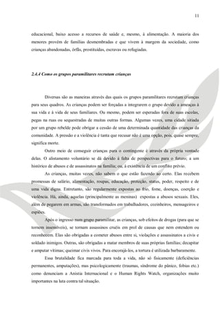 11



educacional, baixo acesso a recursos de saúde e, mesmo, à alimentação. A maioria dos
menores provém de famílias desmembradas e que vivem à margem da sociedade, como
crianças abandonadas, órfãs, prostituídas, escravas ou refugiadas.




2.4.4 Como os grupos paramilitares recrutam crianças




       Diversas são as maneiras através das quais os grupos paramilitares recrutam crianças
para seus quadros. As crianças podem ser forçadas a integrarem o grupo devido a ameaças à
sua vida e à vida de seus familiares. Ou mesmo, podem ser esperadas fora de suas escolas,
pegas na ruas ou sequestradas de muitas outras formas. Algumas vezes, uma cidade sitiada
por um grupo rebelde pode obrigar a cessão de uma determinada quantidade das crianças da
comunidade. A pressão e a violência é tanta que recusar não é uma opção, pois, quase sempre,
significa morte.
       Outro meio de conseguir crianças para o contingente é através da própria vontade
delas. O alistamento voluntário se dá devido à falta de perspectivas para o futuro; a um
histórico de abusos e de assassinatos na família; ou, à existência de um conflito prévio.
       As crianças, muitas vezes, não sabem o que estão fazendo ao certo. Elas recebem
promessas de salário, alimentação, roupas, educação, proteção, status, poder, respeito e de
uma vida digna. Entretanto, são regularmente expostas ao frio, fome, doenças, coerção e
violência. Há, ainda, aquelas (principalmente as meninas) expostas a abusos sexuais. Eles,
além de pegarem em armas, são transformados em trabalhadores, cozinheiros, mensageiros e
espiões.
       Após o ingresso num grupo paramilitar, as crianças, sob efeitos de drogas (para que se
tornem insensíveis), se tornam assassinos cruéis em prol de causas que nem entendem ou
reconhecem. Elas são obrigadas a cometer abusos entre si, violações e assassinatos a civis e
soldado inimigos. Outras, são obrigadas a matar membros de suas próprias famílias; decapitar
e amputar vítimas; queimar civis vivos. Para encorajá-los, a tortura é utilizada barbaramente.
       Essa brutalidade fica marcada para toda a vida, não só fisicamente (deficiências
permanentes, amputações), mas psicologicamente (traumas, síndrome do pânico, fobias etc.)
como denunciam a Anistia Internacional e o Human Rights Watch, organizações muito
importantes na luta contra tal situação.
 