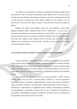 12



       Ao contrário do que esperavam os menores, a participação num grupo armado destrói
ainda mais suas vidas: os mantém sem instrução escolar; impede acesso aos serviços básicos
de saúde; aumenta a pobreza, a desnutrição e as doenças. Além de testemunharem atrocidades
e crimes de guerra, os menores são, quase sempre, separados de suas famílias e casas de
forma brutal e irreversível. São, ainda, as maiores vítimas de minas terrestres nos campos de
batalha.
       Crianças são usadas como soldados porque são mais obedientes, fazem menos
perguntas, aprendem rápido, agregam menos custo de ―manutenção‖, e, o que é pior, se
envolvem emocionalmente, favorecendo a dedicação à ―nova família‖. As novas gerações de
armas leves permite seu uso por crianças sem perda de eficiência. Seu recrutamento também é
favorecido pois, imagina-se que, lutando contra um oponente que não utilize crianças-
soldado, esse se sensibilizará e evitará matá-las – tornando-se, assim, um alvo fácil, muitas
vezes para as próprias crianças.




2.4.5 Contagem, denúncia e retirada de crianças do jugo de grupos paramilitares




       Grupos paramilitares normalmente negam a existência de crianças em seus quadros,
mesmo quando existem evidências do contrário. Justificativas para o uso também são dadas,
como: o não-impedimento jurídico das crianças se voluntariarem; a incerteza corrente quanto
à idade do recruta; condições de saúde, proteção e alimentação melhores do que as que o
Estado oferta; o fato de as crianças estarem apenas acompanhando membros de suas famílias;
e outras.
       A compreensão dos motivos que levam um grupo paramilitar a utilizar crianças-
soldado, embora não seja fácil, ou mesmo rápida e definitiva, é útil para desenvolver
mecanismos efetivos de proteção e recuperação delas, e pode se dar através do trabalho de
campo de agências estatais ou de organizações não-governamentais (ONGs) nacionais e
internacionais. A aproximação e o engajamento inclui o diálogo, intermediações, campanhas
de conscientização e negociações, de forma direta ou não, a depender das circunstâncias,
necessidades e possibilidades da situação em particular. Resoluções devem ser tomadas para
que as próprias crianças possam falar e ser ouvidas.
 