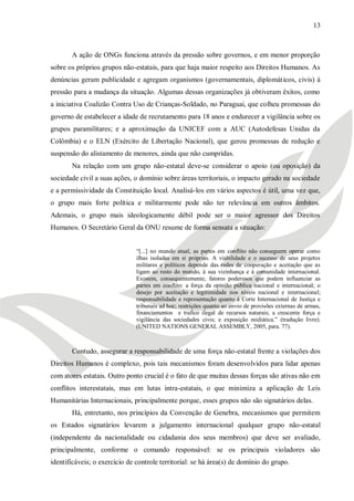 13



       A ação de ONGs funciona através da pressão sobre governos, e em menor proporção
sobre os próprios grupos não-estatais, para que haja maior respeito aos Direitos Humanos. As
denúncias geram publicidade e agregam organismos (governamentais, diplomáticos, civis) à
pressão para a mudança da situação. Algumas dessas organizações já obtiveram êxitos, como
a iniciativa Coalizão Contra Uso de Crianças-Soldado, no Paraguai, que colheu promessas do
governo de estabelecer a idade de recrutamento para 18 anos e endurecer a vigilância sobre os
grupos paramilitares; e a aproximação da UNICEF com a AUC (Autodefesas Unidas da
Colômbia) e o ELN (Exército de Libertação Nacional), que gerou promessas de redução e
suspensão do alistamento de menores, ainda que não cumpridas.
       Na relação com um grupo não-estatal deve-se considerar o apoio (ou oposição) da
sociedade civil a suas ações, o domínio sobre áreas territoriais, o impacto gerado na sociedade
e a permissividade da Constituição local. Analisá-los em vários aspectos é útil, uma vez que,
o grupo mais forte política e militarmente pode não ter relevância em outros âmbitos.
Ademais, o grupo mais ideologicamente débil pode ser o maior agressor dos Direitos
Humanos. O Secretário Geral da ONU resume de forma sensata a situação:


                               ―[...] no mundo atual, as partes em conflito não conseguem operar como
                               ilhas isoladas em si próprias. A viabilidade e o sucesso de seus projetos
                               militares e políticos depende das redes de cooperação e aceitação que as
                               ligam ao resto do mundo, à sua vizinhança e à comunidade internacional.
                               Existem, consequentemente, fatores poderosos que podem influenciar as
                               partes em conflito: a força da opinião pública nacional e internacional; o
                               desejo por aceitação e legitimidade nos níveis nacional e internacional;
                               responsabilidade e representação quanto à Corte Internacional de Justiça e
                               tribunais ad hoc; restrições quanto ao envio de provisões externas de armas,
                               financiamentos e trafico ilegal de recursos naturais; a crescente força e
                               vigilância das sociedades civis; e exposição midiática.‖ (tradução livre).
                               (UNITED NATIONS GENERAL ASSEMBLY, 2005, para. 77).



       Contudo, assegurar a responsabilidade de uma força não-estatal frente a violações dos
Direitos Humanos é complexo, pois tais mecanismos foram desenvolvidos para lidar apenas
com atores estatais. Outro ponto crucial é o fato de que muitas dessas forças são ativas não em
conflitos interestatais, mas em lutas intra-estatais, o que minimiza a aplicação de Leis
Humanitárias Internacionais, principalmente porque, esses grupos não são signatários delas.
       Há, entretanto, nos princípios da Convenção de Genebra, mecanismos que permitem
os Estados signatários levarem a julgamento internacional qualquer grupo não-estatal
(independente da nacionalidade ou cidadania dos seus membros) que deve ser avaliado,
principalmente, conforme o comando responsável: se os principais violadores são
identificáveis; o exercício de controle territorial: se há área(s) de domínio do grupo.
 