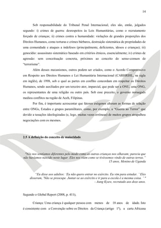 14



       Sob responsabilidade do Tribunal Penal Internacional, eles são, então, julgados
segundo: i) crimes de guerra: desrespeitos às Leis Humanitárias, como o recrutamento
forçado de crianças; ii) crimes contra a humanidade: violações de grandes proporções dos
Direitos Humanos, como torturas e crimes bárbaros, destruição sistemática de propriedades de
uma comunidade e ataques a indefesos (principalmente, deficientes, idosos e crianças); iii)
genocídio: assassinato sistemático baseado em critérios étnicos, essencialmente; iv) crimes de
agressão: sem conceituação concreta, próximos ao conceito do senso-comum de
―terrorismo‖.
       Além desses mecanismos, outros podem ser criados, como o Acordo Compreensivo
em Respeito aos Direitos Humanos e Lei Humanitária Internacional (CARHRIHL, na sigla
em inglês), de 1998, sob o qual as partes em conflito concordam em respeitar os Direitos
Humanos, sendo auxiliados por um terceiro ator, imparcial, que pode ser a ONU, uma ONG,
os representantes de uma religião ou outro país. Sob esse preceito, o governo norueguês
mediou conflitos na região de Aceh, Filipinas.
       Por fim, é importante acrescentar que fatores exógenos alteram as formas de relação
entre ONGs, Estados e grupos paramilitares, como, por exemplo, a ―Guerra ao Terror‖ que
devido a taxações ideologizadas (e, logo, muitas vezes errôneas) de muitos grupos atrapalhou
negociações com os mesmos.




2.5 A definição do conceito de maioridade




 "Nós nos sentíamos diferentes pelo modo como as outras crianças nos olhavam; parecia que
não havíamos nascido neste lugar. Eles nos viam como se tivéssemos vindo de outras terras.”
                                                               15 anos, Menino de Uganda


         “Eu disse aos adultos: „Eu não quero entrar no exército. Eu vim para estudar. ‟ Eles
     disseram, 'Não se preocupe. Juntar-se ao exército e ir para a escola é a mesma coisa. ‟ "
                                                      - Aung Kyaw, recrutado aos doze anos.


Segundo o Global Report (2008, p. 411),

       Criança: Uma criança é qualquer pessoa com menos de 18 anos de              idade. Isto
é consistente com a Convenção sobre os Direitos da Criança (artigo 1º), a carta Africana
 
