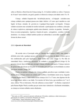 15



sobre os Direitos e Bem-Estar da Criança (artigo 2). A Coalizão também se refere a "menores
de 18 anos" neste relatório, em geral, quando se referem às crianças com idades entre 15 e 18.

        Criança soldado: Enquanto não há definição precisa, a Coligação considera uma
criança soldado como qualquer pessoa com idade inferior a 18 anos que é membro ou está
ligado às forças armadas do governo ou à qualquer força regular ou irregular. Crianças
soldado executam uma variedade de tarefas incluindo: a participação nos combates, colocação
de minas e explosivos, espionagem, agindo como chamariz, correios ou guardas; formação,
broca ou outras preparações, logística e funções de apoio, carregadores, cozinha e trabalho
doméstico. As crianças soldado também podem ser submetidas à escravidão sexual ou outras
formas de abuso sexual .




2.5.1 A Questão da Maioridade




        De acordo com a Convenção sobre os Direitos das Crianças (1989), uma criança é
definida como toda e qualquer pessoa com menos de dezoito anos de idade, a menos que as
leis estabelecidas pelo país legalizem a idade adulta mais cedo (Artigo 1). Por falta de
maturidade física e intelectual, necessitam de cuidados e proteção especial (Artigo 4). Os
governos devem fazer de tudo para proteger crianças afetadas pela guerra. Crianças menores
de quinze anos não devem ser forçadas ou recrutadas para participar em hostilidades ou entrar
nas forças armadas (Artigo 38) 5.
        Porém, ao analisar a situação das crianças soldado, percebe-se que a realidade é outra.
Muitas dessas crianças entram em contato com conflitos e hostilidades muito novas. Segundo
a Human Rights Watch, a idade média dessas crianças é de 13 a 17 anos, mas algumas são tão
novas que sequer sabem a sua idade. Um menino de Serra Leoa, que acreditava ter 7 ou 8
anos, relatou ―Nós só lutávamos. Nós não sabíamos a nossa idade‖ 6. Jo Becker, responsável
pela Human Rights Watch, acredita que por serem mais vulneráveis e facilmente intimidadas,
as crianças se tornam soldados muito obedientes.



5
  Mais tarde, em 2003, o protocolo opcional, ratificado por 120 estados, estabeleceu a idade mínima para a
participação nos conflitos e recrutamento obrigatório em 18 anos.
6
  ―Child Soldiers,‖ Radio Netherlands, January 21 2000,
www2.rnw.nl/rnw/en/features/humanrights/childsoldiers.html.
 
