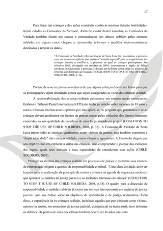 17



       Para tratar das crianças e das ações cometidas contra as mesmas durante hostilidades,
foram criadas as Comissões da Verdade. Além de cuidar destes assuntos, as Comissões da
Verdade também focam nas causas e consequências dos abusos sofridos pelas crianças
soldado, em alguns casos chegam a recomendar reformas e medidas sócio-econômicas
destinadas a reparar os danos.

                        ―A Comissão de Verdade e Reconciliação de Serra Leoa foi, no entanto, a primeira
                        com um mandato explícito que prestava "atenção especial" para as experiências das
                        crianças durante o conflito e, a primeira na qual as crianças participaram. Seu
                        relatório final, divulgado em outubro de 2004, testemunhou a legião de falhas
                        jurídicas, institucionais e políticas e dirigiu um holofote sobre onde os esforços de
                        reforma que deveriam ser focados.‖ (COALITION TO STOP THE USE OF CHILD
                        SOLDIERS, 2008, p. 34).



       Porém, deve-se ter plena consciência de que alguns esforços devem ser feitos para que
as preocupações sejam abordadas e para que sejam asseguradas as vozes das crianças soldado.
       A responsabilização das crianças-soldado permanece um assunto muito controverso.
Embora o Tribunal Penal Internacional (TPI) não tenha jurisdição sobre menores de 18 anos e
outros tribunais internacionais optaram por não aplicá-la, ―a pergunta que permanece é se as
crianças devem geralmente ser isentos de prestar contas pelas violações dos direitos humanos
cometidas na sua qualidade de membros de uma força armada ou grupo‖ (COALITION TO
STOP THE USE OF CHILD SOLDIERS, 2008, p. 36). A Comissão da Verdade da Serra
Leoa tratou todas as crianças igualmente, como vítimas de guerra, mas também examinou a
"dupla identidade" das crianças soldado, como vítimas e agressores. A Comissão alegou que
seu objetivo não era explorar a culpa das crianças, mas compreender o porquê das violações
das regras, quais seus motivos e suas capacidades de entenderem suas ações (CHILD
SOLDIERS, 2007).
   Proteger os direitos das crianças soldado em processos de justiça e melhorar suas chances
de reintegração exigem a questão da responsabilidade criminal. ―Uma clara distinção deve ser
traçada entre a exploração da prestação de contas e a busca da agenda de segurança nacional,
que ignoram os padrões de justiça juvenil e os melhores interesses da criança‖ (COALITION
TO STOP THE USE OF CHILD SOLDIERS, 2008, p.38). O quadro para a discussão de
responsabilidade e medidas cabíveis já existe nas normas internacionais em matéria de justiça
juvenil, com sua ênfase sobre os objetivos de reabilitação e de justiça restaurativa. Além
disso, a experiência de ex-crianças soldado, incluindo aqueles que participaram como vítimas,
autores ou ambos, nos processos de justiça judicial, extrajudicial ou tradicional, deve informar
os debates. Os pontos de vista das vítimas também devem ser levados em conta.
 