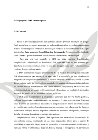 18




2.6 O programa DDR e suas fraquezas




2.6.1 Conceito




   Todos os processos relacionados com conflitos armados precisam passar por um estágio
final, no qual uma vez que os acordos de paz tenham sido assinados, os combatentes entregam
armas e são reintegrados à vida civil. Esse estágio complexo é conhecido como DDR, sigla
que significa Desarmamento, Desmobilização e Reintegração. Por vezes também é referido
como DDRRR, quando adicionados os conceitos de Repatriamento e Reabilitação.
       Para que seja bem sucedido, o DDR não pode significar despolitização,
marginalização, subordinação ou humilhação. Pelo contrário, deve ser um processo que
dignifique as pessoas assistidas, uma vez que elas entregam suas armas voluntariamente,
resultado de negociações e acordo.
   O DDR constitui um processo em si mesmo. Não é possível proceder apenas uma parte
dele (desarmamento, por exemplo), se esse não é acompanhado de um planejamento
adequado com relação aos componentes e às fases do Programa. Além disso, o DDR faz parte
de um contexto maior de compromissos negociados no processo pacificador (justiça, reforma
do sistema político, transformações nas Forças Armadas, eleições,etc.). O DDR deve ser
sempre resultado de um acordo político consensual, não podendo ser resultado de imposição,
apesar de ser passível de ser induzido através de incentivos.
   O DDR para ex-combatentes é um processo complexo que envolve fatores políticos,
militares, humanitários, socioeconômicos e de segurança. O estabelecimento desse Programa
tende a ocorrer em contextos de pós-conflito e a importância dos fatores envolvidos devem
ser considerados. Assim, alguns fatores geralmente associados com o Programa são fraqueza
institucional, transição política, fragilidade democrática, problemas de segurança, destruição
de infra-estrutura e dependência econômica internacional.
   Independente do caso, o Programa DDR representa uma oportunidade de construção de
um ambiente seguro, constituindo um dos mais importantes fatores para o alcance de
estabilidade e construção da paz, uma vez que tende a ocorrer em momento crucial como a
transição entre o conflito armado e seu fim. Por paz entende-se não apenas o fim da violência
 