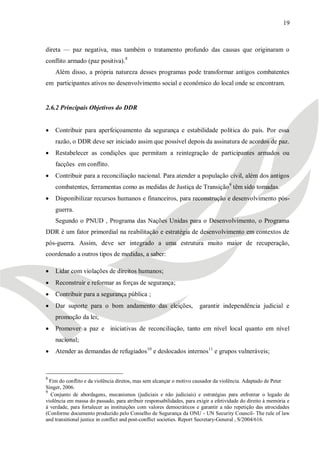 19



direta — paz negativa, mas também o tratamento profundo das causas que originaram o
conflito armado (paz positiva).8
    Além disso, a própria natureza desses programas pode transformar antigos combatentes
em participantes ativos no desenvolvimento social e econômico do local onde se encontram.


2.6.2 Principais Objetivos do DDR


   Contribuir para aperfeiçoamento da segurança e estabilidade política do país. Por essa
    razão, o DDR deve ser iniciado assim que possível depois da assinatura de acordos de paz.
   Restabelecer as condições que permitam a reintegração de participantes armados ou
    facções em conflito.
   Contribuir para a reconciliação nacional. Para atender a população civil, além dos antigos
    combatentes, ferramentas como as medidas de Justiça de Transição 9 têm sido tomadas.
   Disponibilizar recursos humanos e financeiros, para reconstrução e desenvolvimento pós-
    guerra.
    Segundo o PNUD , Programa das Nações Unidas para o Desenvolvimento, o Programa
DDR é um fator primordial na reabilitação e estratégia de desenvolvimento em contextos de
pós-guerra. Assim, deve ser integrado a uma estrutura muito maior de recuperação,
coordenado a outros tipos de medidas, a saber:

   Lidar com violações de direitos humanos;
   Reconstruir e reformar as forças de segurança;
   Contribuir para a segurança pública ;
   Dar suporte para o bom andamento das eleições,                    garantir independência judicial e
    promoção da lei;
   Promover a paz e iniciativas de reconciliação, tanto em nível local quanto em nível
    nacional;
   Atender as demandas de refugiados10 e deslocados internos11 e grupos vulneráveis;



8
  Fim do conflito e da violência diretos, mas sem alcançar o motivo causador da violência. Adaptado de Peter
Singer, 2006.
9
  Conjunto de abordagens, mecanismos (judiciais e não judiciais) e estratégias para enfrentar o legado de
violência em massa do passado, para atribuir responsabilidades, para exigir a efetividade do direito à memória e
à verdade, para fortalecer as instituições com valores democráticos e garantir a não repetição das atrocidades
(Conforme documento produzido pelo Conselho de Segurança da ONU - UN Security Council- The rule of law
and transitional justice in conflict and post-conflict societies. Report Secretary-General , S/2004/616.
 