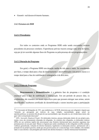 20



    Garantir real desenvolvimento humano.



2.6.3 Estrutura do DDR




2.6.3.1 Precedentes




        Em todos os contextos onde os Programas DDR estão sendo executados existem
precedentes de processos similares. Experiências prévias trazem consigo uma série de lições,
seja por já ter ocorrido algumas fases do Programa ou pela presença de um programa piloto.



2.6.3.2 Duração do Programa


        Em geral, o Programa DDR tem duração média de três anos e meio. Se considerado
por fases, o tempo ideal para a fase de desarmamento e desmobilização é de poucos meses e o
tempo ideal para a fase de reabilitação e reintegração é de dois anos.




2.6.3.3 Fases do Programa


        Desarmamento e Desmobilização: é a primeira fase do programa e é condição
essencial para a fase de reabilitação e reintegração. Em um período de poucos dias, os
combatentes são reunidos em locais específicos para que possam entregar suas armas, serem
identificados, receberem certificado de desmobilização e serem inscritos para a participação


10
   A Convenção de Refugiados de 1951, que estabeleceu o ACNUR, determina que um refugiado é alguém que
―temendo ser perseguida por motivos de raça, religião, nacionalidade, grupo social ou
opiniões políticas, se encontra fora do país de sua nacionalidade e que não pode ou, em virtude desse temor, não
quer valer-se da proteção desse país‖
11
   IDPs: Internally Displaced People -Os deslocados internos, pessoas deslocadas dentro de seu próprio país,
muitas vezes são erroneamente chamadas de refugiadas. Ao contrário dos refugiados, os deslocados internos
(IPDs em seu acrônimo inglês) não atravessaram uma fronteira internacional para encontrar segurança mas
permaneceram em seu país natal. Mesmo se fugiram por razões semelhantes às dos refugiados (conflito armado,
violência generalizada, violações de direitos humanos), legalmente os deslocados internos permanecem sob a
proteção de seu próprio governo, ainda que este governo possa ser a causa da fuga. Como cidadãos, elas mantêm
todos os seus direitos e são protegidos pelo direito dos direitos humanos e o direito internacional humanitário
 