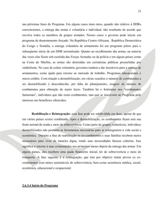 21



nas próximas fases do Programa. Em alguns casos mais raros, quando não relativo à DDRs
convencionais, a entrega das armas é voluntária e individual, não resultante de acordo que
envolva todos os membros de grupos armados. Nesses casos o governo pode iniciar um
programa de desarmamento forçado. Na República Centro-Africana, República Democrática
do Congo e Somália, a entrega voluntária de armamento foi um programa piloto para o
subseqüente início de um DDR normalizado. Quanto ao recolhimento das armas, na maioria
das vezes elas ficam sob custódia das Forças Armadas ou da polícia e em alguns países como
na Costa do Marfim, as armas são destruídas em cerimônias públicas preenchidas por
simbolismo. No caso de coleta voluntária, governos tendem a dar incentivos para a entrega de
armamentos, como ajuda para retorno ao mercado de trabalho. Programas educacionais e
micro-crédito. Com relação a desmobilização, em várias ocasiões o número de combatentes a
ser desmobilizado é desconhecido, por falta de planejamento, exagero do número de
combatentes para obtenção de maior lucro. Também há o fenômeno nos ―combatentes
fantasmas‖, indivíduos que não eram combatentes, mas que se inscrevem no Programa pelo
interesse nos benefícios oferecidos.



       Reabilitação e Reintegração: essa fase pode ser subdividida em duas, apesar de que
em vários países ocorre combinada. Após a desmobilização, os combatentes ficam sem sua
fonte normal de renda e meio de sobrevivência. Como parte de grupos vulneráveis, indivíduos
desmobilizados não possuem as ferramentas necessárias para se reintegrarem à vida social e
econômica. Durante a fase de reabilitação os ex-combatentes e suas famílias recebem meios
necessários para viver de maneira digna, tendo suas necessidades básicas cobertas. Isso
significa o retorno à suas comunidades nos primeiros meses depois da entrega das armas. Em
alguns países, eles recebem uma ajuda financeira inicial, kit de sobrevivência e meio de
transporte. A fase seguinte é a reintegração, que tem por objetivo tentar prover os ex-
combatentes com meios sustentáveis de sobrevivência, bem como assistência médica, social,
econômica, educacional e ocupacional.




2.6.3.4 Início do Programa
 