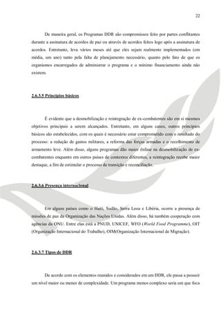 22



       De maneira geral, os Programas DDR são compromissos feito por partes conflitantes
durante a assinatura de acordos de paz ou através de acordos feitos logo após a assinatura de
acordos. Entretanto, leva vários meses até que eles sejam realmente implementados (em
média, um ano) tanto pela falta de planejamento necessário, quanto pelo fato de que os
organismos encarregados de administrar o programa e o mínimo financiamento ainda não
existem.




2.6.3.5 Princípios básicos




       É evidente que a desmobilização e reintegração de ex-combatentes são em si mesmos
objetivos principais a serem alcançados. Entretanto, em alguns casos, outros princípios
básicos são estabelecidos, com os quais é necessário estar comprometido com o resultado do
processo: a redução de gastos militares, a reforma das forças armadas e o recolhimento de
armamento leve. Além disso, alguns programas dão maior ênfase na desmobilização de ex-
combatentes enquanto em outros países de contextos diferentes, a reintegração recebe maior
destaque, a fim de estimular o processo de transição e reconciliação.



2.6.3.6 Presença internacional




       Em alguns países como o Haiti, Sudão, Serra Leoa e Libéria, ocorre a presença de
missões de paz da Organização das Nações Unidas. Além disso, há também cooperação com
agências da ONU. Entre elas está a PNUD, UNICEF, WFO (World Food Programme), OIT
(Organização Internacional do Trabalho), OIM(Organização Internacional de Migração).



2.6.3.7 Tipos de DDR




       De acordo com os elementos reunidos e considerados em um DDR, ele passa a possuir
um nível maior ou menor de complexidade. Um programa menos complexo seria um que foca
 
