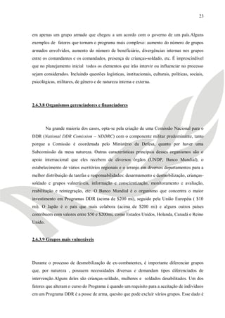 23



em apenas um grupo armado que chegou a um acordo com o governo de um país.Alguns
exemplos de fatores que tornam o programa mais complexo: aumento do número de grupos
armados envolvidos, aumento do número de beneficiário, divergências internas nos grupos
entre os comandantes e os comandados, presença de crianças-soldado, etc. É imprescindível
que no planejamento inicial todos os elementos que irão intervir ou influenciar no processo
sejam considerados. Incluindo questões logísticas, institucionais, culturais, políticas, sociais,
psicológicas, militares, de gênero e de natureza interna e externa.




2.6.3.8 Organismos gerenciadores e financiadores




         Na grande maioria dos casos, opta-se pela criação de uma Comissão Nacional para o
DDR (National DDR Comission – NDDRC) com o componente militar predominante, tanto
porque a Comissão é coordenada pelo Ministério da Defesa, quanto por haver uma
Subcomissão da mesa natureza. Outras características principais desses organismos são o
apoio internacional que eles recebem de diversos órgãos (UNDP, Banco Mundial), o
estabelecimento de vários escritórios regionais e o arranjo em diversos departamentos para a
melhor distribuição de tarefas e responsabilidades: desarmamento e desmobilização, crianças-
soldado e grupos vulneráveis, informação e conscientização, monitoramento e avaliação,
reabilitação e reintegração, etc. O Banco Mundial é o organismo que concentra o maior
investimento em Programas DDR (acima de $200 mi), seguido pela União Européia ( $10
mi). O Japão é o país que mais colabora (acima de $200 mi) e alguns outros países
contribuem com valores entre $50 e $200mi, como Estados Unidos, Holanda, Canadá e Reino
Unido.


2.6.3.9 Grupos mais vulneráveis




Durante o processo de desmobilização de ex-combatentes, é importante diferenciar grupos
que, por natureza , possuem necessidades diversas e demandam tipos diferenciados de
intervenção.Alguns deles são crianças-soldado, mulheres e soldados desabilitados. Um dos
fatores que alteram o curso do Programa é quando um requisito para a aceitação de indivíduos
em um Programa DDR é a posse de arma, quesito que pode excluir vários grupos. Esse dado é
 