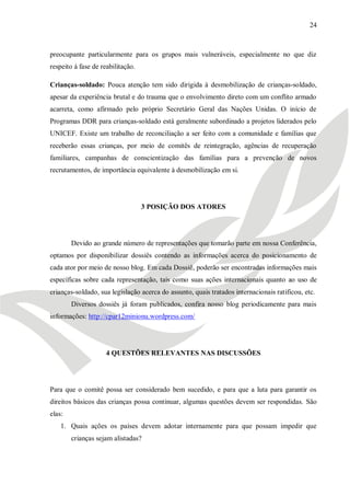 24



preocupante particularmente para os grupos mais vulneráveis, especialmente no que diz
respeito à fase de reabilitação.

Crianças-soldado: Pouca atenção tem sido dirigida à desmobilização de crianças-soldado,
apesar da experiência brutal e do trauma que o envolvimento direto com um conflito armado
acarreta, como afirmado pelo próprio Secretário Geral das Nações Unidas. O início de
Programas DDR para crianças-soldado está geralmente subordinado a projetos liderados pelo
UNICEF. Existe um trabalho de reconciliação a ser feito com a comunidade e famílias que
receberão essas crianças, por meio de comitês de reintegração, agências de recuperação
familiares, campanhas de conscientização das famílias para a prevenção de novos
recrutamentos, de importância equivalente à desmobilização em si.




                                   3 POSIÇÃO DOS ATORES




        Devido ao grande número de representações que tomarão parte em nossa Conferência,
optamos por disponibilizar dossiês contendo as informações acerca do posicionamento de
cada ator por meio de nosso blog. Em cada Dossiê, poderão ser encontradas informações mais
específicas sobre cada representação, tais como suas ações internacionais quanto ao uso de
crianças-soldado, sua legislação acerca do assunto, quais tratados internacionais ratificou, etc.
        Diversos dossiês já foram publicados, confira nosso blog periodicamente para mais
informações: http://cpar12minionu.wordpress.com/




                     4 QUESTÕES RELEVANTES NAS DISCUSSÕES




Para que o comitê possa ser considerado bem sucedido, e para que a luta para garantir os
direitos básicos das crianças possa continuar, algumas questões devem ser respondidas. São
elas:
    1. Quais ações os países devem adotar internamente para que possam impedir que
        crianças sejam alistadas?
 