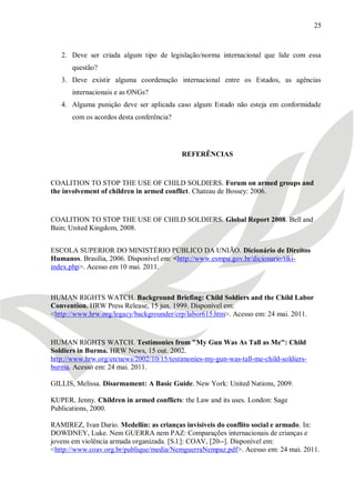 25



   2. Deve ser criada algum tipo de legislação/norma internacional que lide com essa
       questão?
   3. Deve existir alguma coordenação internacional entre os Estados, as agências
       internacionais e as ONGs?
   4. Alguma punição deve ser aplicada caso algum Estado não esteja em conformidade
       com os acordos desta conferência?




                                           REFERÊNCIAS



COALITION TO STOP THE USE OF CHILD SOLDIERS. Forum on armed groups and
the involvement of children in armed conflict. Chateau de Bossey: 2006.


COALITION TO STOP THE USE OF CHILD SOLDIERS. Global Report 2008. Bell and
Bain; United Kingdom, 2008.


ESCOLA SUPERIOR DO MINISTÉRIO PÚBLICO DA UNIÃO. Dicionário de Direitos
Humanos. Brasília, 2006. Disponível em: <http://www.esmpu.gov.br/dicionario/tiki-
index.php>. Acesso em 10 mai. 2011.



HUMAN RIGHTS WATCH. Background Briefing: Child Soldiers and the Child Labor
Convention. HRW Press Release, 15 jun. 1999. Disponível em:
<http://www.hrw.org/legacy/backgrounder/crp/labor615.htm>. Acesso em: 24 mai. 2011.


HUMAN RIGHTS WATCH. Testimonies from "My Gun Was As Tall as Me": Child
Soldiers in Burma. HRW News, 15 out. 2002.
http://www.hrw.org/en/news/2002/10/15/testimonies-my-gun-was-tall-me-child-soldiers-
burma. Acesso em: 24 mai. 2011.

GILLIS, Melissa. Disarmament: A Basic Guide. New York: United Nations, 2009.

KUPER, Jenny. Children in armed conflicts: the Law and its uses. London: Sage
Publications, 2000.

RAMIREZ, Ivan Dario. Medellín: as crianças invisíveis do conflito social e armado. In:
DOWDNEY, Luke. Nem GUERRA nem PAZ: Comparações internacionais de crianças e
jovens em violência armada organizada. [S.l.]: COAV, [20--]. Disponível em:
<http://www.coav.org.br/publique/media/NemguerraNempaz.pdf>. Acesso em: 24 mai. 2011.
 