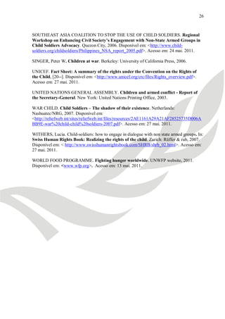 26



SOUTHEAST ASIA COALITION TO STOP THE USE OF CHILD SOLDIERS. Regional
Workshop on Enhancing Civil Society’s Engagement with Non-State Armed Groups in
Child Soldiers Advocacy. Quezon City, 2006. Disponível em: <http://www.child-
soldiers.org/childsoldiers/Philippines_NSA_report_2005.pdf>. Acesso em: 24 mai. 2011.

SINGER, Peter W. Children at war. Berkeley: University of California Press, 2006.

UNICEF. Fact Sheet: A summary of the rights under the Convention on the Rights of
the Child, [20--]. Disponível em: <http://www.unicef.org/crc/files/Rights_overview.pdf>.
Acesso em: 27 mai. 2011.

UNITED NATIONS GENERAL ASSEMBLY. Children and armed conflict - Report of
the Secretary-General. New York: United Nations Printing Office, 2003.

WAR CHILD. Child Soldiers – The shadow of their existence. Netherlands:
Nashuatec/NRG, 2007. Disponível em:
<http://reliefweb.int/sites/reliefweb.int/files/resources/2AE1161A29A21AF28525735D006A
BB9E-war%20child-child%20soldiers-2007.pdf>. Acesso em: 27 mai. 2011.

WITHERS, Lucia. Child-soldiers: how to engage in dialogue with non state armed groups. In:
Swiss Human Rights Book: Realizing the rights of the child. Zurich: Rüffer & rub, 2007.
Disponível em: < http://www.swisshumanrightsbook.com/SHRB/shrb_02.html>. Acesso em:
27 mai. 2011.

WORLD FOOD PROGRAMME. Fighting hunger worldwide. UNWFP website, 2011.
Disponível em: <www.wfp.org>. Acesso em: 13 mai. 2011.
 
