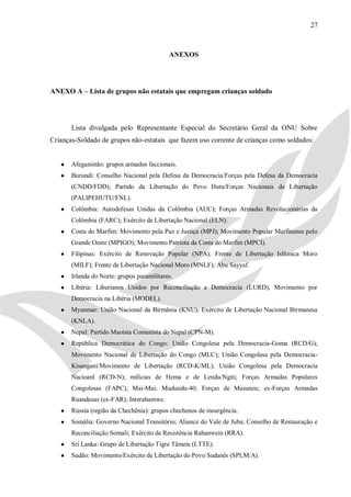 27



                                            ANEXOS




ANEXO A – Lista de grupos não estatais que empregam crianças soldado




       Lista divulgada pelo Representante Especial do Secretário Geral da ONU Sobre
Crianças-Soldado de grupos não-estatais que fazem uso corrente de crianças como soldados:


   ●   Afeganistão: grupos armados faccionais.
   ●   Burundi: Conselho Nacional pela Defesa da Democracia/Forças pela Defesa da Democracia
       (CNDD/FDD); Partido da Libertação do Povo Hutu/Forças Nacionais de Libertação
       (PALIPEHUTU/FNL).
   ●   Colômbia: Autodefesas Unidas da Colômbia (AUC); Forças Armadas Revolucionárias da
       Colômbia (FARC); Exército de Libertação Nacional (ELN).
   ●   Costa do Marfim: Movimento pela Paz e Justiça (MPJ); Movimento Popular Marfinense pelo
       Grande Oeste (MPIGO); Movimento Patriota da Costa do Marfim (MPCI).
   ●   Filipinas: Exército de Renovação Popular (NPA); Frente de Libertação Islâmica Moro
       (MILF); Frente de Libertação Nacional Moro (MNLF); Abu Sayyaf.
   ●   Irlanda do Norte: grupos paramilitares.
   ●   Libéria: Liberianos Unidos por Reconciliação e Democracia (LURD), Movimento por
       Democracia na Libéria (MODEL).
   ●   Myanmar: União Nacional da Birmânia (KNU); Exército de Libertação Nacional Birmanesa
       (KNLA).
   ●   Nepal: Partido Maoísta Comunista do Nepal (CPN-M).
   ●   República Democrática do Congo: União Congolesa pela Democracia-Goma (RCD/G);
       Movimento Nacional de Libertação do Congo (MLC); União Congolesa pela Democracia-
       Kisangani/Movimento de Libertação (RCD-K/ML); União Congolesa pela Democracia
       Nacioanl (RCD-N); milícias de Hema e de Lendu/Ngiti; Forças Armadas Populares
       Congolesas (FAPC); Mai-Mai; Mudundu-40; Forças de Masunzu; ex-Forças Armadas
       Ruandesas (ex-FAR); Interahamwe.
   ●   Rússia (região da Chechênia): grupos chechenos de insurgência.
   ●   Somália: Governo Nacional Transitório; Aliance do Vale de Juba; Conselho de Restauração e
       Reconciliação Somali; Exército de Resistência Rahanwein (RRA).
   ●   Sri Lanka: Grupo de Libertação Tigre Tâmeis (LTTE).
   ●   Sudão: Movimento/Exército de Libertação do Povo Sudanês (SPLM/A).
 