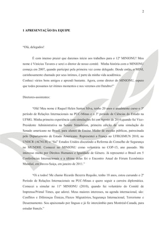 2




1 APRESENTAÇÃO DA EQUIPE




―Olá, delegados!


       É com imenso prazer que daremos início aos trabalhos para o 12º MINIONU! Meu
nome é Vinícius Tavares e serei o diretor de nosso comitê. Minha história com o MINIONU
começa em 2007, quando participei pela primeira vez como delegado. Desde então, o MINI,
carinhosamente chamado por seus íntimos, é parte da minha vida acadêmica.
Conheci vários bons amigos e aprendi bastante. Agora, como diretor do MINIONU, espero
que todos possamos ter ótimos momentos e nos veremos em Outubro!‖


Diretores-assistentes:


       ―Olá! Meu nome é Raquel Helen Santos Silva, tenho 20 anos e atualmente curso o 3º
período de Relações Internacionais na PUC-Minas e o 3º período de Ciências do Estado na
UFMG. Minha primeira experiência com simulações foi em Agosto de 2010,quando fui Vice-
Presidente Administrativa na Senate Simulation, primeira edição de uma simulação do
Senado americano no Brasil, para alunos de Ensino Médio de escolas públicas, patrocinada
pelo Departamento de Estado Americano. Representei a França no UFRGSMUN 2010, no
UNHCR (ACNUR) e ―fui‖ Estados Unidos discutindo a Reforma do Conselho de Segurança
no MUNDHI. Comecei no MINIONU como voluntária no COP-15, ano passado. Me
interesso muito por Direitos Humanos e Igualdade de Gênero. Já representei o Brasil em 5
Conferências Internacionais e a última delas foi o Encontro Anual do Fórum Econômico
Mundial, em Davos-Suíça, em janeiro de 2011.‖


       ―Oi a todos! Me chamo Ricardo Bezerra Requião, tenho 18 anos, estou cursando o 2º
Período de Relações Internacionais na PUC-Minas e quero seguir a carreira diplomática.
Comecei a simular no 11º MINIONU (2010), quando fui voluntário do Comitê de
Imprensa/Primal Times, que adorei. Meus maiores interesses, na agenda internacional, são:
Conflitos e Diferenças Étnicas, Fluxos Migratórios, Segurança Internacional, Terrorismo e
Desarmamento. Sou apaixonado por línguas e já fiz intercâmbio para Montréal-Canadá, para
estudar francês.‖
 