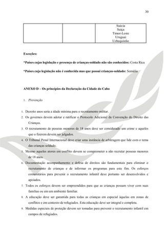 30



                                                                       Suécia
                                                                        Suíça
                                                                     Timor-Leste
                                                                       Uruguai
                                                                     Uzbequistão


 Exceções:

 *Países cujas legislação e presença de crianças-soldado não são conhecidos: Costa Rica

 *Países cuja legislação não é conhecida mas que possui crianças-soldado: Somália




 ANEXO D – Os princípios da Declaração da Cidade do Cabo


 1.   Prevenção


1. Dezoito anos seria a idade mínima para o recrutamento militar.

2. Os governos devem adotar e ratificar o Protocolo Adicional da Convenção do Direito das

      Crianças.
3. O recrutamento de pessoas menores de 18 anos deve ser considerado um crime e aqueles

      que o fizerem devem ser julgados.
4. O Tribunal Penal Internacional deve criar uma instância de arbitragem que lide com o tema

      das crianças soldado.
5. Mesmo aqueles atores em conflito devem se comprometer a não recrutar pessoas menores

      de 18 anos.
6. Documentação acompanhamento e defesa de direitos são fundamentais para eliminar o

      recrutamento de crianças e de informar os programas para este fim. Os esforços
      comunitários para prevenir o recrutamento infantil deve portanto ser desenvolvidos e
      apoiados.
7. Todos os esforços devem ser empreendidos para que as crianças possam viver com suas

      famílias ou em um ambiente familiar.
8. A educação deve ser garantida para todas as crianças em especial àquelas em zonas de

      conflitos e em contexto de refugiados. Esta educação deve ser integral e completa.
9. Medidas especiais de proteção devem ser tomadas para prevenir o recrutamento infantil em

      campos de refugiados.
 