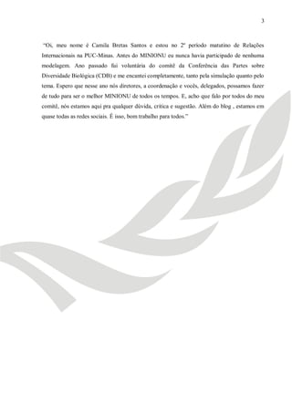 3



―Oi, meu nome é Camila Bretas Santos e estou no 2º período matutino de Relações
Internacionais na PUC-Minas. Antes do MINIONU eu nunca havia participado de nenhuma
modelagem. Ano passado fui voluntária do comitê da Conferência das Partes sobre
Diversidade Biológica (CDB) e me encantei completamente, tanto pela simulação quanto pelo
tema. Espero que nesse ano nós diretores, a coordenação e vocês, delegados, possamos fazer
de tudo para ser o melhor MINIONU de todos os tempos. E, acho que falo por todos do meu
comitê, nós estamos aqui pra qualquer dúvida, critica e sugestão. Além do blog , estamos em
quase todas as redes sociais. É isso, bom trabalho para todos.‖
 