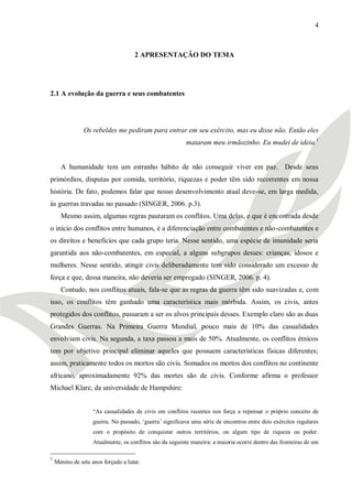 4



                                     2 APRESENTAÇÃO DO TEMA




2.1 A evolução da guerra e seus combatentes




                Os rebeldes me pediram para entrar em seu exército, mas eu disse não. Então eles
                                                          mataram meu irmãozinho. Eu mudei de ideia.1


      A humanidade tem um estranho hábito de não conseguir viver em paz. Desde seus
primórdios, disputas por comida, território, riquezas e poder têm sido recorrentes em nossa
história. De fato, podemos falar que nosso desenvolvimento atual deve-se, em larga medida,
às guerras travadas no passado (SINGER, 2006. p.3).
      Mesmo assim, algumas regras pautaram os conflitos. Uma delas, e que é encontrada desde
o início dos conflitos entre humanos, é a diferenciação entre combatentes e não-combatentes e
os direitos e benefícios que cada grupo teria. Nesse sentido, uma espécie de imunidade seria
garantida aos não-combatentes, em especial, a alguns subgrupos desses: crianças, idosos e
mulheres. Nesse sentido, atingir civis deliberadamente tem sido considerado um excesso de
força e que, dessa maneira, não deveria ser empregado (SINGER, 2006. p. 4).
      Contudo, nos conflitos atuais, fala-se que as regras da guerra têm sido suavizadas e, com
isso, os conflitos têm ganhado uma característica mais mórbida. Assim, os civis, antes
protegidos dos conflitos, passaram a ser os alvos principais desses. Exemplo claro são as duas
Grandes Guerras. Na Primeira Guerra Mundial, pouco mais de 10% das casualidades
envolviam civis. Na segunda, a taxa passou a mais de 50%. Atualmente, os conflitos étnicos
tem por objetivo principal eliminar aqueles que possuem características físicas diferentes;
assim, praticamente todos os mortos são civis. Somados os mortos dos conflitos no continente
africano, aproximadamente 92% das mortes são de civis. Conforme afirma o professor
Michael Klare, da universidade de Hampshire:


                    ―As casualidades de civis em conflitos recentes nos força a repensar o próprio conceito de
                    guerra. No passado, ‗guerra‘ significava uma série de encontros entre dois exércitos regulares
                    com o propósito de conquistar outros territórios, ou algum tipo de riqueza ou poder.
                    Atualmente, os conflitos são da seguinte maneira: a maioria ocorre dentro das fronteiras de um

1
    Menino de sete anos forçado a lutar.
 