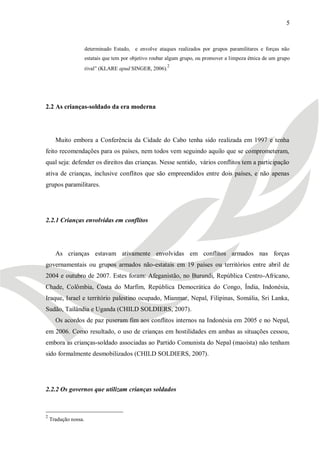 5


                      determinado Estado, e envolve ataques realizados por grupos paramilitares e forças não
                      estatais que tem por objetivo roubar algum grupo, ou promover a limpeza étnica de um grupo
                                                          2
                      rival‖ (KLARE apud SINGER, 2006).




2.2 As crianças-soldado da era moderna




      Muito embora a Conferência da Cidade do Cabo tenha sido realizada em 1997 e tenha
feito recomendações para os países, nem todos vem seguindo aquilo que se comprometeram,
qual seja: defender os direitos das crianças. Nesse sentido, vários conflitos tem a participação
ativa de crianças, inclusive conflitos que são empreendidos entre dois países, e não apenas
grupos paramilitares.




2.2.1 Crianças envolvidas em conflitos




      As crianças estavam ativamente envolvidas em conflitos armados nas forças
governamentais ou grupos armados não-estatais em 19 países ou territórios entre abril de
2004 e outubro de 2007. Estes foram: Afeganistão, no Burundi, República Centro-Africano,
Chade, Colômbia, Costa do Marfim, República Democrática do Congo, Índia, Indonésia,
Iraque, Israel e território palestino ocupado, Mianmar, Nepal, Filipinas, Somália, Sri Lanka,
Sudão, Tailândia e Uganda (CHILD SOLDIERS, 2007).
      Os acordos de paz puseram fim aos conflitos internos na Indonésia em 2005 e no Nepal,
em 2006. Como resultado, o uso de crianças em hostilidades em ambas as situações cessou,
embora as crianças-soldado associadas ao Partido Comunista do Nepal (maoísta) não tenham
sido formalmente desmobilizados (CHILD SOLDIERS, 2007).




2.2.2 Os governos que utilizam crianças soldados



2
    Tradução nossa.
 