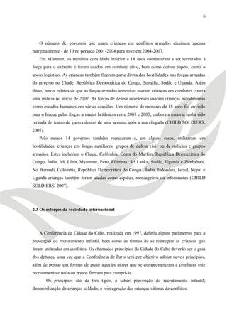 6




   O número de governos que usam crianças em conflitos armados diminuiu apenas
marginalmente - de 10 no período 2001-2004 para nove em 2004-2007.
   Em Mianmar, os meninos com idade inferior a 18 anos continuaram a ser recrutados à
força para o exército e foram usados em combate ativo, bem como outros papéis, como o
apoio logístico. As crianças também fizeram parte direta das hostilidades nas forças armadas
do governo no Chade, República Democrática do Congo, Somália, Sudão e Uganda. Além
disso, houve relatos de que as forças armadas iemenitas usaram crianças em combates contra
uma milícia no início de 2007. As forças de defesa israelenses usaram crianças palestinianas
como escudos humanos em várias ocasiões. Um número de menores de 18 anos foi enviado
para o Iraque pelas forças armadas britânicas entre 2003 e 2005, embora a maioria tenha sido
retirada do teatro de guerra dentro de uma semana após a sua chegada (CHILD SOLDIERS,
2007).
   Pelo menos 14 governos também recrutaram e, em alguns casos, utilizaram em
hostilidades, crianças em forças auxiliares, grupos de defesa civil ou de milícias e grupos
armados. Estes incluíram o Chade, Colômbia, Costa do Marfim, República Democrática do
Congo, Índia, Irã, Líbia, Myanmar, Peru, Filipinas, Sri Lanka, Sudão, Uganda e Zimbabwe.
No Burundi, Colômbia, República Democrática do Congo , Índia, Indonésia, Israel, Nepal e
Uganda crianças também foram usadas como espiões, mensageiros ou informantes (CHILD
SOLDIERS, 2007).




2.3 Os esforços da sociedade internacional




   A Conferência da Cidade do Cabo, realizada em 1997, definiu alguns parâmetros para a
prevenção do recrutamento infantil, bem como as formas de se reintegrar as crianças que
foram utilizadas em conflitos. Os chamados princípios da Cidade do Cabo deverão ser o guia
dos debates, uma vez que a Conferência de Paris terá por objetivo adotar novos princípios,
além de pensar em formas de punir aqueles atores que se comprometeram a combater este
recrutamento e nada ou pouco fizeram para cumprí-lo.
         Os princípios são de três tipos, a saber: prevenção do recrutamento infantil;
desmobilização de crianças soldado; e reintegração das crianças vítimas de conflitos.
 