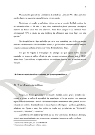 7



          O documento aprovado na Conferência da Cidade do Cabo em 1997 lidava com três
grandes frentes: a prevenção; desmobilização e reintegração.

          Na área da prevenção as definições básicas seriam a respeito da idade mínima de
recrutamento militar — 18 anos — bem como a criminalização de países que convoquem
menores de dezoito anos para seus exércitos. Além disso, delegou-se ao Tribunal Penal
Internacional (TPI) a criação de uma instância de arbitragem que possa lidar com esta
questão.3

          Na desmobilização ficou definido que seria uma prioridade para todos os países
manter o conflito armado fora da realidade infantil, e que deveriam ser empreendidos esforços
conjuntos para que nenhuma criança seja vítima do recrutamento ilegal.

          No que diz respeito à reintegração das crianças que por algum motivo fossem
cooptadas por grupos armados, oficiais ou não, o maior mecanismo adotado seria o DDR 4.
Além disso, ficou evidente a importância de um ambiente familiar para a reabilitação das
crianças.




2.4 O recrutamento de crianças-soldado por grupos paramilitares




2.4.1 O que são grupos paramilitares




          Grupos, ou forças, paramilitares (conhecidos também como: grupos armados não-
estatais e grupos armados de oposição) são associações civis que contam com estrutura
organizacional semelhante à militar e atuam em conjunto com um dos entes (estatais ou não-
estatais) em conflito, defendendo um ou mais objetivos ideológicos – políticos, partidários,
religiosos etc. Devido a esses fins podem se rotular sob os princípios de ―libertação‖;
―resistência‖; ―liberdade‖; ―terrorismo‖.
          A existência deles pode ser permitida ou não pela Constituição dos Estados. Existem,
mesmo, aqueles patrocinados por governos para assessorar os grupos armados regulares.
3
    Para maiores informações, ver Anexo NUMERO
4
    Para maiores informações, ver próxima sessão.
 