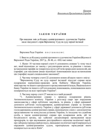 Проект
Вноситься Президентом України
З А К О Н У К Р А Ї Н И
Про внесення змін до Кодексу адміністративного судочинства України
щодо підсудності справ Верховному Суду як суду першої інстанції
__________________________________________________________
Верховна Рада України п о с т а н о в л я є:
I. Внести до Кодексуадміністративного судочинстваУкраїни(Відомості
Верховної Ради України, 2017 р., № 48, ст. 436) такі зміни:
1. Пункт 18 частини першої статті 4 доповнити словами "у тому числі
акт, який відповідно до закону є регуляторним актом, та рішення з питань
встановлення тарифів на товари(послуги) суб'єктів природнихмонополій, цін
(тарифів) для населення (якщо відповідні повноваження щодо встановлення
цін (тарифів) надані спеціальними законами)".
2. Частину четверту статті 22 доповнити новим абзацом такого змісту:
"Верховному Суду як суду першої інстанції підсудні справи щодо
оскарження нормативно-правових актів Кабінету Міністрів України,
міністерства чи іншого центрального органувиконавчоївлади, Національного
банку України чи іншого суб'єкта владних повноважень, повноваження якого
поширюються на всю територію України".
3. Частину першу статті 27 викласти в такій редакції:
"1. Адміністративні справи з приводу оскарження рішень
Антимонопольного комітету України з розгляду скарг про порушення
законодавства у сфері публічних закупівель та рішень у сфері державної
допомоги суб'єктам господарювання, адміністративні справи за позовом
Антимонопольного комітету України у сфері державної допомоги суб'єктам
господарювання, адміністративні справи, відповідачем у яких є дипломатичне
представництво чи консульська установа України, їх посадова чи службова
особа, а також адміністративні справи про оскарження актів, дій чи
бездіяльності органу, що здійснює дисциплінарне провадження щодо
прокурорів, та про анулювання реєстраційного свідоцтва політичної партії,
про заборону(примусовийрозпуск,ліквідацію) політичної партії вирішуються
окружним адміністративним судом, територіальна юрисдикція якого
поширюється на місто Київ".
 