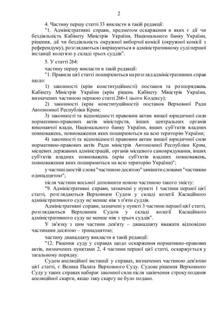 2
4. Частину першу статті 33 викласти в такій редакції:
"1. Адміністративні справи, предметом оскарження в яких є дії чи
бездіяльність Кабінету Міністрів України, Національного банку України,
рішення, дії чи бездіяльність окружної виборчої комісії (окружної комісії з
референдуму), розглядаються івирішуються в адміністративному судіпершої
інстанції колегією у складі трьох суддів".
5. У статті 264:
частину першу викласти в такій редакції:
"1. Правила цієї статті поширюються нарозгляд адміністративних справ
щодо:
1) законності (крім конституційності) постанов та розпоряджень
Кабінету Міністрів України (крім рішень Кабінету Міністрів України,
визначених частиною першою статті 266-1 цього Кодексу);
2) законності (крім конституційності) постанов Верховної Ради
Автономної Республіки Крим;
3) законності та відповідності правовим актам вищої юридичної сили
нормативно-правових актів міністерств, інших центральних органів
виконавчої влади, Національного банку України, інших суб'єктів владних
повноважень, повноваження яких поширюються на всю територію України;
4) законності та відповідності правовим актам вищої юридичної сили
нормативно-правових актів Ради міністрів Автономної Республіки Крим,
місцевих державних адміністрацій, органів місцевого самоврядування, інших
суб'єктів владних повноважень (крім суб'єктів владних повноважень,
повноваження яких поширюються на всю територію України)";
у частинішостій слова"частиною десятою"замінитисловами"частиною
одинадцятою";
після частини восьмої доповнити новою частиною такого змісту:
"9. Адміністративні справи, зазначені у пункті 1 частини першої цієї
статті, розглядаються Верховним Судом у складі колегії Касаційного
адміністративного суду не менше ніж з п'яти суддів.
Адміністративні справи, зазначені у пункті 3 частини першої цієї статті,
розглядаються Верховним Судом у складі колегії Касаційного
адміністративного суду не менше ніж з трьох суддів".
У зв'язку з цим частини дев'яту – дванадцяту вважати відповідно
частинами десятою – тринадцятою;
частину дванадцяту викласти в такій редакції:
"12. Рішення суду у справах щодо оскарження нормативно-правових
актів, визначених пунктами 2, 4 частини першої цієї статті, оскаржується у
загальному порядку.
Судом апеляційної інстанції у справах, визначених частиною дев'ятою
цієї статті, є Велика Палата Верховного Суду. Судове рішення Верховного
Суду у таких справах набирає законної сили після закінчення строкуподання
апеляційної скарги, якщо таку скаргу не було подано.
 