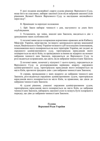 3
У разі подання апеляційної скарги судове рішення Верховного Суду,
якщо його не скасовано, набирає законної сили після набрання законної сили
рішенням Великої Палати Верховного Суду за наслідками апеляційного
перегляду".
ІІ. Прикінцеві та перехідні положення
1. Цей Закон набирає чинності з дня, наступного за днем його
опублікування.
2. Установити, що зміни, внесені цим Законом, вводяться в дію з
урахуванням таких особливостей:
1) позовнізаяви щодо оскарження нормативно-правових актів Кабінету
Міністрів України, міністерства чи іншого центрального органу виконавчої
влади, Національного банку Україничиіншого суб'єктавладних повноважень,
повноваження якого поширюються на всю територію України, які подані до
окружного адміністративного суду, територіальна юрисдикція якого
поширюється на місто Київ, та провадження за якими не відкрито на момент
набрання чинності цим Законом, передаються до Верховного Суду та
розглядаються заправилами, що діють після набрання чинностіцим Законом;
2) позовні заяви, зазначені у підпункті 1 цього пункту, передаються до
Верховного Суду за розпорядженням керівника апарату окружного
адміністративного суду, територіальна юрисдикція якого поширюється на
місто Київ, протягом тридцяти днів з дня набрання чинності цим Законом;
3) справи, провадження у яких відкрито до набрання чинності цим
Законом, розглядаються окружним адміністративним судом, територіальна
юрисдикція якого поширюється на місто Київ, за правилами, що діяли до
набрання чинності цим Законом;
4) судові рішення, ухвалені окружним адміністративним судом,
територіальна юрисдикція якого поширюється на місто Київ, до набрання
чинності цим Законом, набирають законної сили та можуть бути оскаржені в
порядку, що діяв до набрання чинності цим Законом.
Голова
Верховної Ради України
 