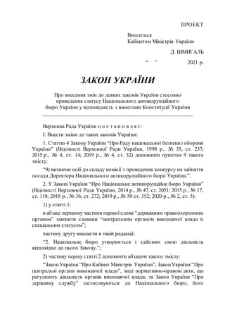 ПРОЕКТ
Вноситься
Кабінетом Міністрів України
Д. ШМИГАЛЬ
“ ” 2021 р.
ЗАКОН УКРАЇНИ
Про внесення змін до деяких законів України стосовно
приведення статусу Національного антикорупційного
бюро України у відповідність з вимогами Конституції України
_____________________________________________________
Верховна Рада України п о с т а н о в л я є:
І. Внести зміни до таких законів України:
1. Статтю 4 Закону України“Про Раду національної безпеки і оборони
України” (Відомості Верховної Ради України, 1998 р., № 35, ст. 237;
2015 р., № 4, ст. 14; 2019 р., № 4, ст. 32) доповнити пунктом 9 такого
змісту:
“9) визначаєосіб до складу комісії з проведення конкурсу на зайняття
посади Директора Національного антикорупційного бюро України.”.
2. У ЗаконіУкраїни “Про Національне антикорупційне бюро України”
(Відомості Верховної Ради України, 2014 р., № 47, ст. 2051; 2015 р., № 17,
ст. 118; 2018 р., № 36, ст. 272; 2019 р., № 50 ст. 352; 2020 р., № 2, ст. 5):
1) у статті 1:
в абзаці першому частини першої слова “державним правоохоронним
органом” замінити словами “центральним органом виконавчої влади із
спеціальним статусом”;
частину другу викласти в такій редакції:
“2. Національне бюро утворюється і здійснює свою діяльність
відповідно до цього Закону.”;
2) частину першу статті 2 доповнити абзацом такого змісту:
“ЗаконУкраїни “Про Кабінет Міністрів України”, ЗаконУкраїни “Про
центральні органи виконавчої влади”, інші нормативно-правові акти, що
регулюють діяльність органів виконавчої влади, та Закон України “Про
державну службу” застосовуються до Національного бюро, його
 