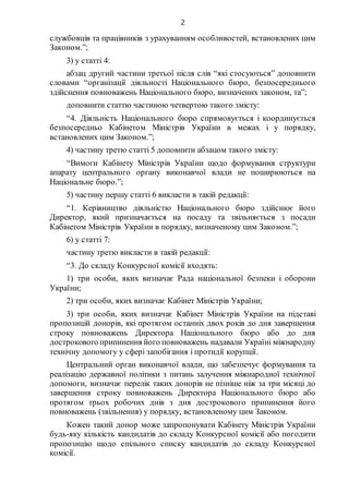 2
службовців та працівників з урахуванням особливостей, встановлених цим
Законом.”;
3) у статті 4:
абзац другий частини третьої після слів “які стосуються” доповнити
словами “організації діяльності Національного бюро, безпосереднього
здійснення повноважень Національного бюро, визначених законом, та”;
доповнити статтю частиною четвертою такого змісту:
“4. Діяльність Національного бюро спрямовується і координується
безпосередньо Кабінетом Міністрів України в межах і у порядку,
встановлених цим Законом.”;
4) частину третю статті 5 доповнити абзацом такого змісту:
“Вимоги Кабінету Міністрів України щодо формування структури
апарату центрального органу виконавчої влади не поширюються на
Національне бюро.”;
5) частину першу статті 6 викласти в такій редакції:
“1. Керівництво діяльністю Національного бюро здійснює його
Директор, який призначається на посаду та звільняється з посади
Кабінетом Міністрів України в порядку, визначеному цим Законом.”;
6) у статті 7:
частину третю викласти в такій редакції:
“3. До складу Конкурсної комісії входять:
1) три особи, яких визначає Рада національної безпеки і оборони
України;
2) три особи, яких визначає Кабінет Міністрів України;
3) три особи, яких визначає Кабінет Міністрів України на підставі
пропозицій донорів, які протягом останніх двох років до дня завершення
строку повноважень Директора Національного бюро або до дня
дострокового припинення його повноважень надавали Україні міжнародну
технічну допомогу у сфері запобігання і протидії корупції.
Центральний орган виконавчої влади, що забезпечує формування та
реалізацію державної політики з питань залучення міжнародної технічної
допомоги, визначає перелік таких донорів не пізніше ніж за три місяці до
завершення строку повноважень Директора Національного бюро або
протягом трьох робочих днів з дня дострокового припинення його
повноважень (звільнення) у порядку, встановленому цим Законом.
Кожен такий донор може запропонувати Кабінету Міністрів України
будь-яку кількість кандидатів до складу Конкурсної комісії або погодити
пропозицію щодо спільного списку кандидатів до складу Конкурсної
комісії.
 