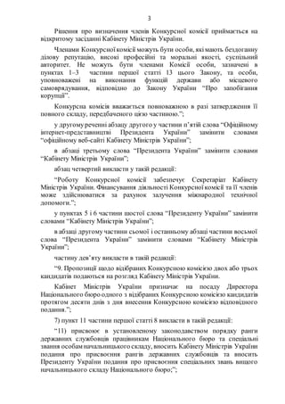3
Рішення про визначення членів Конкурсної комісії приймається на
відкритому засіданні Кабінету Міністрів України.
Членами Конкурсноїкомісії можуть бути особи, якімають бездоганну
ділову репутацію, високі професійні та моральні якості, суспільний
авторитет. Не можуть бути членами Комісії особи, зазначені в
пунктах 1–3 частини першої статті 13 цього Закону, та особи,
уповноважені на виконання функцій держави або місцевого
самоврядування, відповідно до Закону України “Про запобігання
корупції”.
Конкурсна комісія вважається повноважною в разі затвердження її
повного складу, передбаченого цією частиною.”;
у другомуреченні абзацу другого у частини п’ятій слова “Офіційному
інтернет-представництві Президента України” замінити словами
“офіційному веб-сайті Кабінету Міністрів України”;
в абзаці третьому слова “Президента України” замінити словами
“Кабінету Міністрів України”;
абзац четвертий викласти у такій редакції:
“Роботу Конкурсної комісії забезпечує Секретаріат Кабінету
Міністрів України. Фінансування діяльності Конкурсноїкомісії та її членів
може здійснюватися за рахунок залучення міжнародної технічної
допомоги.”;
у пунктах 5 і 6 частини шостої слова “Президенту України” замінити
словами “Кабінету Міністрів України”;
в абзаці другомучастини сьомої і останньому абзаці частини восьмої
слова “Президента України” замінити словами “Кабінету Міністрів
України”;
частину дев’яту викласти в такій редакції:
“9. Пропозиції щодо відібраних Конкурсною комісією двох або трьох
кандидатів подаються на розгляд Кабінету Міністрів України.
Кабінет Міністрів України призначає на посаду Директора
Національного бюро одного з відібраних Конкурсною комісією кандидатів
протягом десяти днів з дня внесення Конкурсною комісією відповідного
подання.”;
7) пункт 11 частини першої статті 8 викласти в такій редакції:
“11) присвоює в установленому законодавством порядку ранги
державних службовців працівникам Національного бюро та спеціальні
звання особам начальницького складу, вносить Кабінету Міністрів України
подання про присвоєння рангів державних службовців та вносить
Президенту України подання про присвоєння спеціальних звань вищого
начальницького складу Національного бюро;”;
 