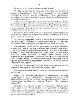 4
8) частину шосту статті 26 викласти в такій редакції:
“6. Щороку проводиться незалежна оцінка (аудит) ефективності
діяльності Національного бюро, його операційної та інституційної
незалежності, зокрема шляхом вибіркового аудиту кримінальних
проваджень, досудове розслідування у яких здійснювалося Національним
бюро та було завершено.
Зазначену оцінку проводить комісія зовнішнього контролю у складі
трьох осіб, які призначаються Кабінетом Міністрів України на підставі
пропозицій донорів, які протягом останніх двох років до проведення
оцінки надавали Україні міжнародну технічну допомогу у сфері
запобігання і протидії корупції.
Визначення донорів та подання ними пропозицій щодо кандидатів до
складу комісії зовнішнього контролю здійснюються відповідно до частини
третьої статті 7 цього Закону.
До початку формування комісії зовнішнього контролю Кабінет
Міністрів України затверджує і оприлюднює критерії та методику
проведення оцінювання ефективності діяльності Національного бюро.
Членами комісії зовнішнього контролю можуть бути особи, які мають
значний досвід роботи в органах досудового розслідування, прокуратури,
судах за кордоном чи міжнародних організаціях, володіють необхідними
знаннями та навичками для проведення оцінки (аудиту), а також мають
бездоганну ділову репутацію. Не можуть бути членами комісії
зовнішнього контролю особи, зазначені в пунктах 1–3 частини першої
статті 13 цього Закону, та особи, уповноважені на виконання функцій
держави або місцевого самоврядування, відповідно до Закону України
“Про запобігання корупції”.
Члени комісії зовнішнього контролю діють незалежно та не повинні
виконувати доручення, вказівки, надані будь-якою особою.
Для проведення оцінки (аудиту) члени комісії зовнішнього контролю
мають право:
доступу до матеріалів кримінального провадження, досудове
розслідування у якому здійснювалося Національним бюро, іншої
інформації (документів), що перебуває у володінні Національного бюро (з
обмеженнями, передбаченими Законом України “Про державну
таємницю”);
проводити конфіденційні інтерв’ю з працівниками Національного
бюро, прокурорами Спеціалізованої антикорупційної прокуратури,
працівниками інших державних та правоохоронних органів, а також
іншими особами, які володіють інформацією (документами), необхідними
для проведення оцінки (аудиту).
 