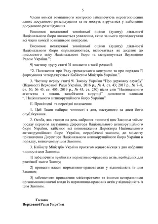 5
Члени комісії зовнішнього контролю забезпечують нерозголошення
даних досудового розслідування та не можуть втручатися у здійснення
досудового розслідування.
Висновок незалежної зовнішньої оцінки (аудиту) діяльності
Національного бюро вважається ухваленим, якщо за нього проголосували
всі члени комісії зовнішнього контролю.
Висновок незалежної зовнішньої оцінки (аудиту) діяльності
Національного бюро оприлюднюється, включається як додаток до
письмового звіту Національного бюро та заслуховується Верховною
Радою України.”;
9) частину другу статті 31 викласти в такій редакції:
“2. Положення про Раду громадського контролю та про порядок її
формування затверджуються Кабінетом Міністрів України.”.
3. Частину першу статті 91 Закону України “Про державну службу”
(Відомості Верховної Ради України, 2016 р., № 4, ст. 43; 2017 р., № 7–8,
ст. 50, № 45, ст. 405; 2019 р., № 43, ст. 250) після слів “Національного
агентства з питань запобігання корупції” доповнити словами
“, Національного антикорупційного бюро України”.
ІІ. Прикінцеві та перехідні положення
1. Цей Закон набирає чинності з дня, наступного за днем його
опублікування.
2. Особа, яка станом на день набрання чинності цим Законом займає
посаду першого заступника Директора Національного антикорупційного
бюро України, здійснює всі повноваження Директора Національного
антикорупційного бюро України, передбачені законом, до моменту
призначення Директора Національного антикорупційного бюро України в
порядку, визначеному цим Законом.
3. Кабінету Міністрів України протягом одногомісяця з дня набрання
чинності цим Законом:
1) забезпечити прийняття нормативно-правових актів, необхідних для
реалізації цього Закону;
2) привести власні нормативно-правові акти у відповідність із цим
Законом;
3) забезпечити приведення міністерствами та іншими центральними
органамивиконавчої влади їх нормативно-правових актів у відповідність із
цим Законом.
Голова
ВерховноїРади України
 
