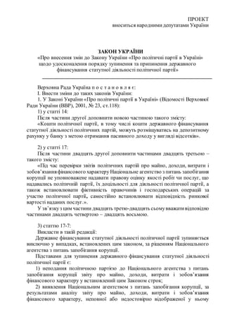 ПРОЕКТ
вноситься народнимидепутатами України
ЗАКОН УКРАЇНИ
«Про внесення змін до Закону України «Про політичні партії в Україні»
щодо удосконалення порядку зупинення та припинення державного
фінансування статутної діяльності політичної партії»
____________________________________________________________
Верховна Рада Україна п о с т а н о в л я є:
І. Внести зміни до таких законів України:
1. У Законі України «Про політичні партії в Україні» (Відомості Верховної
Ради України (ВВР), 2001, № 23, ст.118):
1) у статті 14:
Після частини другої доповнити новою частиною такого змісту:
«Кошти політичної партії, в тому числі кошти державного фінансування
статутної діяльності політичних партій, можуть розміщуватись на депозитному
рахунку у банку з метою отримання пасивного доходу у вигляді відсотків».
2) у статті 17:
Після частини двадцять другої доповнити частинами двадцять третьою –
такого змісту:
«Під час перевірки звітів політичних партій про майно, доходи, витрати і
зобов’язанняфінансового характеру Національне агентство з питань запобігання
корупції не уповноважене надавати правову оцінку якості робіт чи послуг, що
надавались політичній партії, їх доцільності для діяльності політичної партії, а
також встановлювати фіктивність правочинів і господарських операцій за
участю політичної партії, самостійно встановлювати відповідність ринкової
вартості наданих послуг.».
У зв’язкуз цим частини двадцять третю-двадцять сьомувважативідповідно
частинами двадцять четвертою – двадцять восьмою.
3) статтю 17-7:
Викласти в такій редакції:
Державне фінансування статутної діяльності політичної партії зупиняється
виключно у випадках, встановлених цим законом, за рішенням Національного
агентства з питань запобігання корупції.
Підставами для зупинення державного фінансування статутної діяльності
політичної партії є:
1) неподання політичною партією до Національного агентства з питань
запобігання корупції звіту про майно, доходи, витрати і зобов’язання
фінансового характеру у встановлений цим Законом строк;
2) виявлення Національним агентством з питань запобігання корупції, за
результатами аналізу звіту про майно, доходи, витрати і зобов’язання
фінансового характеру, неповної або недостовірно відображеної у ньому
 